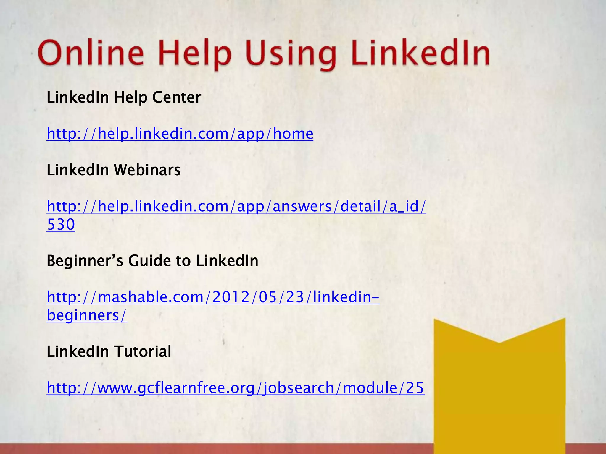 LinkedIn Help Center
http://help.linkedin.com/app/home
LinkedIn Webinars
http://help.linkedin.com/app/answers/detail/a_id/
530
Beginner’s Guide to LinkedIn
http://mashable.com/2012/05/23/linkedin-
beginners/
LinkedIn Tutorial
http://www.gcflearnfree.org/jobsearch/module/25
 