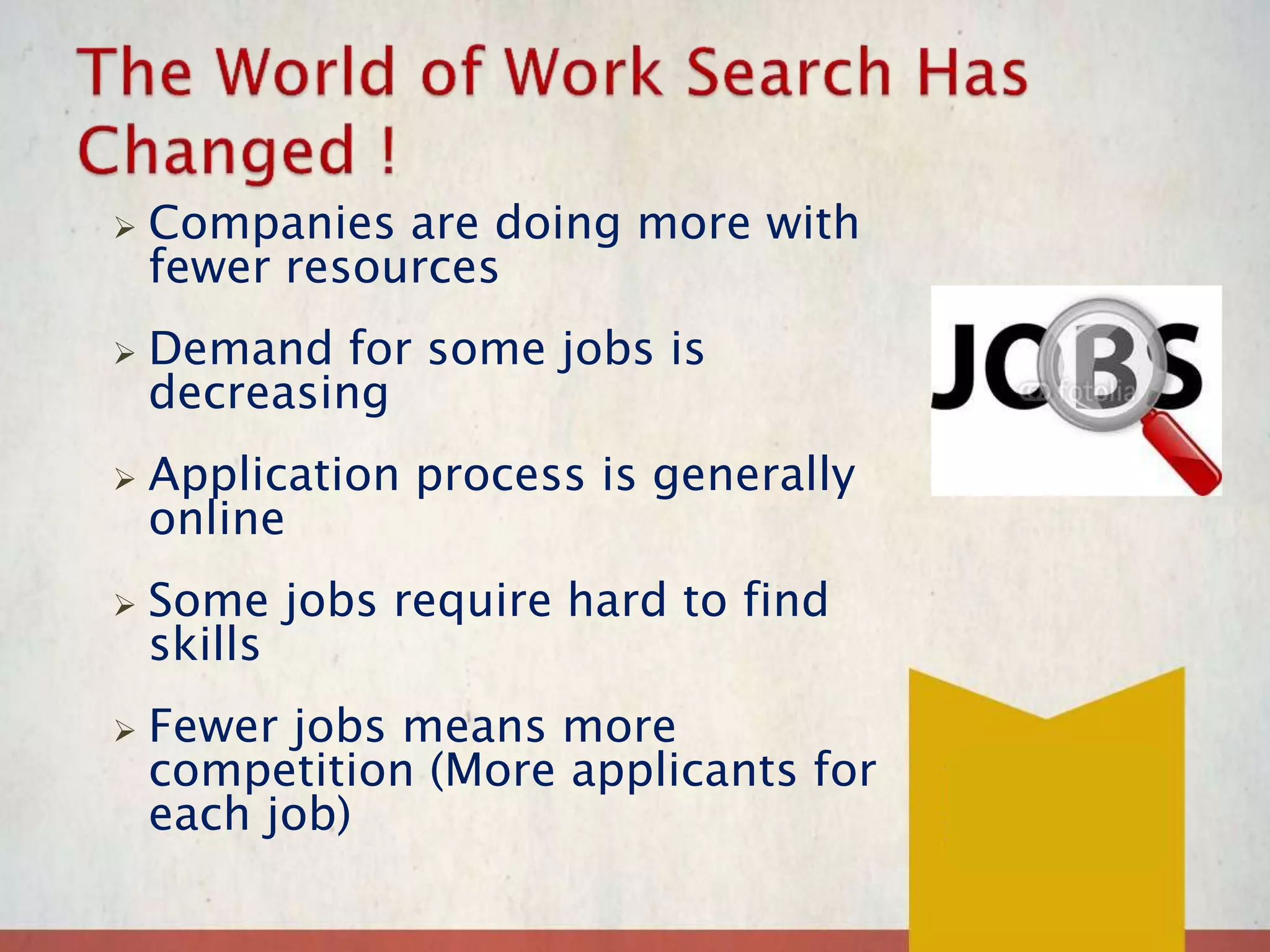  Companies are doing more with
fewer resources
 Demand for some jobs is
decreasing
 Application process is generally
online
 Some jobs require hard to find
skills
 Fewer jobs means more
competition (More applicants for
each job)
 