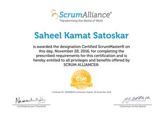 Saheel Kamat Satoskar
is awarded the designation Certified ScrumMaster® on
this day, November 20, 2016, for completing the
prescribed requirements for this certification and is
hereby entitled to all privileges and benefits offered by
SCRUM ALLIANCE®.
Certificant ID: 000589645 Certification Expires: 20 November 2018
Certified Scrum Trainer® Chairman of the Board
 