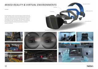 10
MIXED REALITY & VIRTUAL ENVIRONMENTS
10
As technologies evolve it becomes easier to blur the line of
reality. Our advanced research and development team work
with several devices that provide the user a semi-virtual or
completely virtual environment. This technique is useful in
many different ways, and allows the user a truly immersive
first-hand experience with your environment, product,
service or scenario.
 