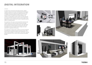 11
DIGITAL INTEGRATION
As large format interactive technology matures, Hidden
research, embrace and master the paramount technologies
available. We have an experienced engineering team that
is capable of achieving superior quality results in a short
amount of time. As with all of our other products, the
content is transferrable to other formats. This fits well with
our unique interface extension options, where large format
experiences can be transferred or used in conjunction with a
tablet or handheld device.
Our expertise in this area is not only with the technical and
creative aspects, but also ensuring a cohesive marriage
with the physical and social environments. We understand
the importance of these elements and have the skills and
knowledge necessary to guide interior design and asset
placement, respective to the venue.
Our experience in these areas is diverse as we have designed
everything from exhibition stands to learning centres. We
have a proven pedigree in achieving the ‘wow-factor’, getting
positive attention for our clients and increasing meaningful
footfall.
 