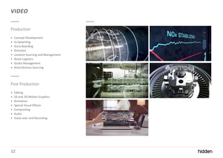 12
VIDEO
Production
• Concept Development
• Scriptwriting
• Story Boarding
• Direction
• Location Sourcing and Management
• Shoot Logistics
• Studio Management
• Actor/Actress Sourcing
Post Production
• Editing
• 2D and 3D Motion Graphics
• Animation
• Special Visual Effects
• Compositing
• Audio
• Voice-over and Recording
 