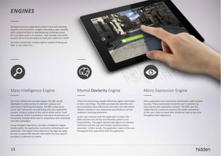 14
ENGINES
Building immersive applications doesn’t end with stunning
graphics and animations. Imagine attending a sales meeting
with a potential client or administering a training session
for a complex system or machine: how valuable and useful
would it be to have the ability to read your audience’s mind?
We have created four mobile engines capable of doing just
that, or very close to it…
Mass Intelligence Engine
Our most refined and versatile engine, the MIE can be
deployed in a wide variety of collection analysis and
information reporting techniques. The MIE makes sense
out of user interaction via interlacing with your application
content. Using an engine of this nature allows you to ‘read’
the audience, which is essential in training environments and
immensely valuable when used in conjunction with marketing
and sales campaigns.
Using intelligent algorithms, the Mass Intelligence Engine
resides within the application, constantly monitoring all user
interaction. The engine cross-references the logic we apply
for you to ensure the relevant information for your specific
purposes is collected accurately.
Mental Dexterity Engine
There are several ways people effectively digest information
or learn new things. The MDE automatically identifies and
accommodates these differences and alters the information
delivery method or user experience specifically to suit the
audience’s learning preference.
As the user interacts with the application content, the
MDE monitors the activity and identifies patterns and
characteristics. The engine dynamically adjusts the delivery
method to suit the user and invokes assistance where
necessary. In other words, the application caters to the user
throughout their experience with the application.
Micro Expression Engine
Micro expressions are involuntary movements made by facial
muscles. These movements reveal the user’s emotions as
they interact with application content. The MEE uses the
mobile device’s camera to monitor the subtle movements
of the user’s face to reveal their emotional state at any time
throughout their experience.
14
 