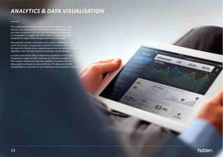 15
ANALYTICS & DATA VISUALISATION
The traditional presentation of analytical data leaves a lot to be
desired, and understood for that matter. The metrics obtained
are often complex in raw form, and not everyone has the skill
or knowledge to navigate the information in a useful way. Our
visualisation engine takes the guesswork out of analytics.
We approach analytic information and audience feedback in a far
more natural way. Using proven scientific techniques, we transform
the data into friendly visual representations that are almost instantly
digestible, even for users with the most basic analytical skills.
In some cases we are able to extend the capabilities of the Data
Visualisation Engine to offer what we call ‘predictive analytics’.
This analytic method provides the capability to produce future
data projections based on learned trends. The data can then be
extrapolated, as required, for any timeframe; past, present or future.
15
 