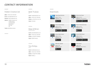 16
CONTACT INFORMATION
Hidden Creative Ltd
Office: +44 (0) 161 236 8181
Email: studio@hiddenltd.com
Website: www.hiddenltd.com
Address: Hidden Creative Ltd
Croxley House
14 Lloyd Street
Manchester
M2 5ND
UK
Twitter: @HiddenCreative
Matt TrubowCEO
Email: matt@hiddenltd.com
Office: +44 (0) 161 236 8181
Mobile: +44 (0) 7811 261 743
Skype: mtrubow
Peter O’BrienChief Operating Officer
Email: peter@hiddenltd.com
Office: +44 (0) 161 236 8181
Mobile: +44 (0)7977 984426
Skype: hiddencreative
Tim PhillipsDirector
Email: tim@hiddenltd.com
Office: +44 (0) 161 236 8181
Mobile: +44 (0)7709 339886
Skype: phillips_t
Downloads
Alstom Steam Power
Client: Alstom
Platforms: iPad
Alstom Hydro Power
Client: Alstom
Platforms: iPad
Alstom Thermal Services
Client: Alstom
Platforms: iPad
Alstom Wind Power
Client: Alstom
Platforms: iPad
ABB Solar Impulse
Client: ABB
Platforms: iPad
ABB Schweiz
Client: ABB
Platforms: iPad, iPhone
Thales Naval Services
Client: Thales
Platforms: iPad
Alstom Gas Power
Client: Alstom
Platforms: iPad, Android
 