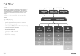 03
THE TEAM
We have a full in house end to end team that includes designers, 3D
artists, animators, engineers and a ‘futurologist’ with commercial
and military experience. This ‘skills dynamic’ creates a richly diverse
environment for the harvesting of distinctive technology-driven
solutions.
Below is a list of specific disciplines our teams have expertise in.
Qualifications
• Advance Computer Animation and SFX (masters)
• Computer Science (masters)
• Computer Vision & Digital Image Processing (masters)
• Computer Engineering (masters)
• Mechanical Engineering
• Digital Game Design (masters)
• Illustration
• Art Direction and Design
 