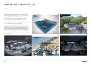 05
INTERACTIVE APPLICATIONS
Our interactive applications range from large environments to
intricate product detail, allowing the user to learn at their own
pace and drill down into the detail if required.
A virtual environment is a very effective way to provide the
audience with an overall understanding of products and
solutions. Using storytelling methods also helps highlight
connections between business units, products and services, and
often instigates opportunities for side-selling.
Our solutions are unique in the fact that they afford the user
complete freedom of movement within an environment. The
user is able to manipulate products and explore services through
intuitive control features. The user can examine 3D models
through a variety of traditional touch screen gestures. Features
such as rotation, magnification and structural animations are
only a small number of helpful and user-friendly elements that
can be incorporated.
 