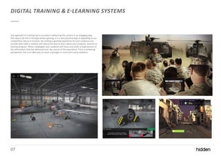 07
DIGITAL TRAINING & E-LEARNING SYSTEMS
Any approach to training has to succeed in delivering the content in an engaging way.
One way to do this is through serious gaming, it is a very practical way of appealing to our
competitive nature as humans. By creating a gaming experience for your audience you
provide them with a creative and interactive way to learn about your products, services or
training program. When challenged, your audience will focus and retain a large portion of
the information that was delivered over the course of the experience. From a marketing
perspective, this is an ideal way to reach a younger or more tech-savvy audience.
 