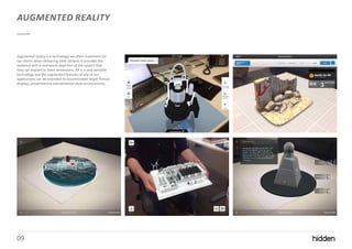 09
AUGMENTED REALITY
Augmented reality is a technology we often implement for
our clients when delivering vivid content. It provides the
audience with a real-world depiction of the subject that
they can explore in three dimensions. AR is a very versatile
technology and the augmented features of any of our
applications can be extended to accommodate larger format
displays, presentations and exhibition style environments.
 
