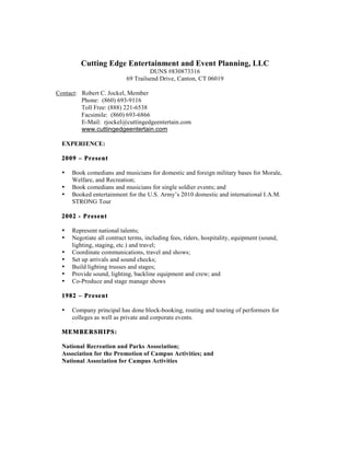Cutting Edge Entertainment and Event Planning, LLC
DUNS #830873316
69 Trailsend Drive, Canton, CT 06019
Contact: Robert C. Jockel, Member
Phone: (860) 693-9116
Toll Free: (888) 221-6538
Facsimile: (860) 693-6866
E-Mail: rjockel@cuttingedgeentertain.com
www.cuttingedgeentertain.com
EXPERIENCE:
2009 – Present
• Book comedians and musicians for domestic and foreign military bases for Morale,
Welfare, and Recreation;
• Book comedians and musicians for single soldier events; and
• Booked entertainment for the U.S. Army’s 2010 domestic and international I.A.M.
STRONG Tour
2002 - Present
• Represent national talents;
• Negotiate all contract terms, including fees, riders, hospitality, equipment (sound,
lighting, staging, etc.) and travel;
• Coordinate communications, travel and shows;
• Set up arrivals and sound checks;
• Build lighting trusses and stages;
• Provide sound, lighting, backline equipment and crew; and
• Co-Produce and stage manage shows
1982 – Present
• Company principal has done block-booking, routing and touring of performers for
colleges as well as private and corporate events.
MEMBERSHIPS:
National Recreation and Parks Association;
Association for the Promotion of Campus Activities; and
National Association for Campus Activities
 