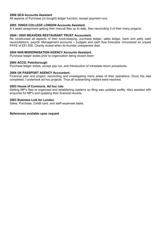 2006 QCA Accounts Assistant
All aspects of Purchase (or bought) ledger function, except payment runs.
2005 KINGS COLLEGE LONDON Accounts Assistant.
A 4 week assignment getting their manual files up to date, then reconciling 3 of their many projects.
2004 / 2005 WEAVERS RESTAURANT TRUST Accountant.
Re constructed all aspects of their book-keeping, purchase ledger, sales ledger, bank and petty cash
reconciliations, payroll. Management accounts – budgets and cash flow forecasts. Uncovered an unpaid
PAYE of £91,000. Charity closed when its founder unexpected died.
2004 NHS MODERNISATION AGENCY Accounts Assistant.
Purchase ledger duties prior to organization being closed down
2004 ACCO, Peterborough
Purchase ledger duties, except pay run, and Introduction of intrastate return procedures
2004 UK PASSPORT AGENCY Accountant.
Financial year end project, reconciling and investigating many areas of their operations. Once this was
completed, I undertook ad hoc projects. Thus all outstanding matters were resolved.
2003 House of Commons. Ad hoc role.
Getting MP’s files re organised and establishing systems so filing was updated swiftly. Also assisted with
enquiries for MP’s and updating their financial records.
2003 Business Link for London.
Sales, Purchase, Credit card, and staff expenses tasks,
References available upon request
 