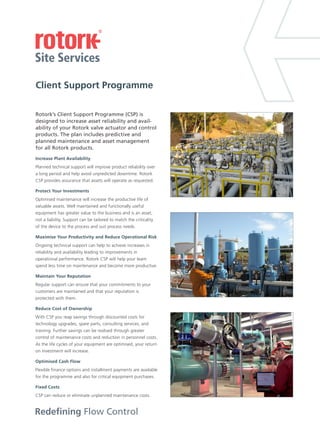Redefining Flow Control
Client Support Programme
Rotork’s Client Support Programme (CSP) is
designed to increase asset reliability and avail-
ability of your Rotork valve actuator and control
products. The plan includes predictive and
planned maintenance and asset management
for all Rotork products.
Planned technical support will improve product reliability over
a long period and help avoid unpredicted downtime. Rotork
CSP provides assurance that assets will operate as requested.
Optimised maintenance will increase the productive life of
valuable assets. Well maintained and functionally useful
equipment has greater value to the business and is an asset,
not a liability. Support can be tailored to match the criticality
of the device to the process .
Ongoing technical support can help to achieve increases in
reliability and availability leading to improvements in
operational performance. Rotork CSP will help your team
spend less time on maintenanc
Regular support can ensure that your commitments to your
customers are maintained and that your reputation is
protected with them.
With CSP you reap savings through discounted costs for
technology upgrades, spare parts, consulting services, and
training. Further savings can be realised through greater
control of maintenance costs and reduction in personnel costs.
As the life cycles of your equipment are optimised, your return
on investment will increase.
Flexible finance options and installment payments are available
for the programme and also for critical equipment purchases.
CSP can reduce or eliminate unplanned maintenance costs.
Increase Plant Availability
Protect Your Investments
Maximise Your Productivity and Reduce Operational Risk
Maintain Your Reputation
Reduce Cost of Ownership
Optimised Cash Flow
Fixed Costs
and suit process needs
e and become more productive.
 
