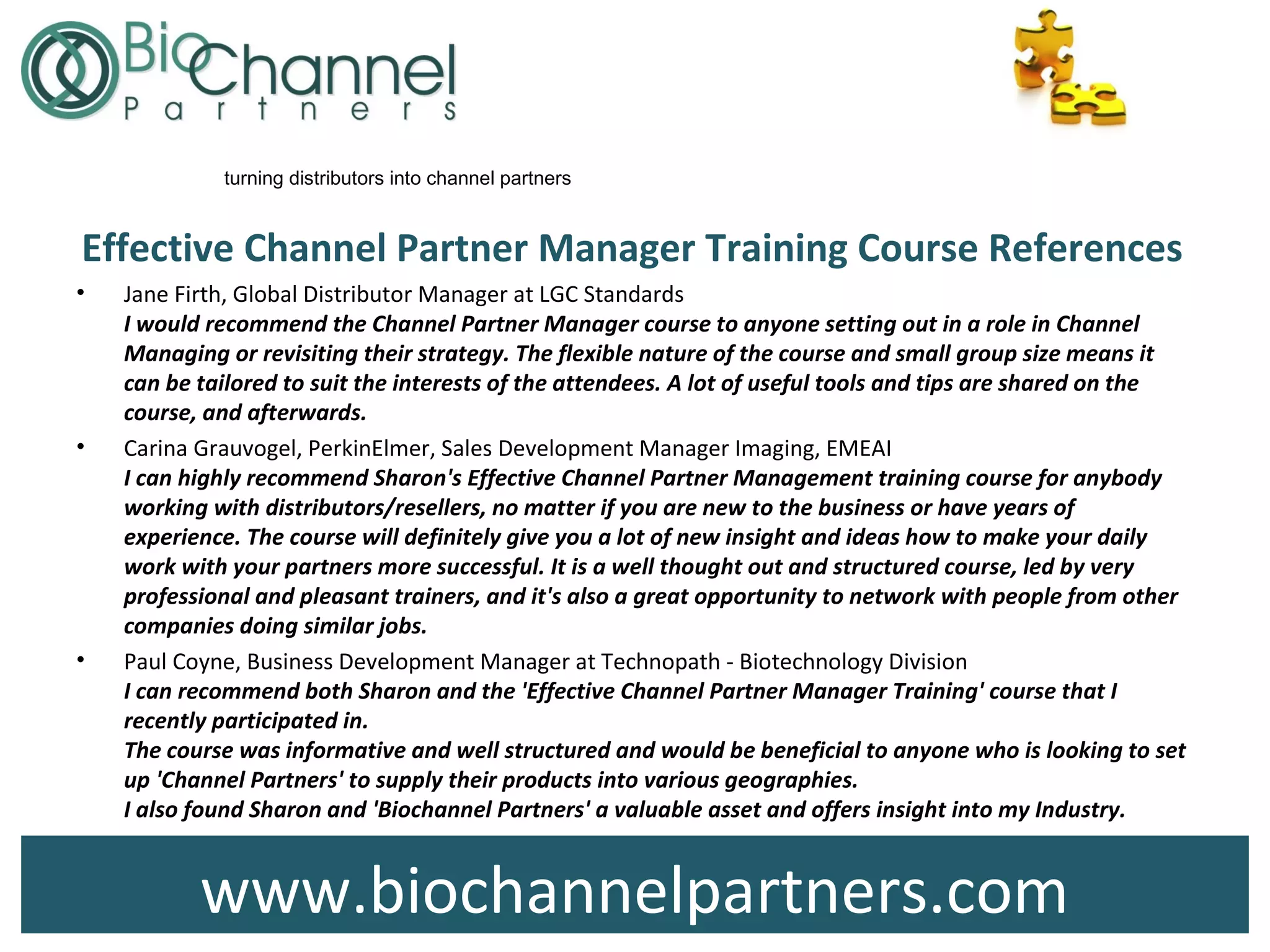 www.biochannelpartners.com
turning distributors into channel partners
Effective Channel Partner Manager Training Course References
• Jane Firth, Global Distributor Manager at LGC Standards
I would recommend the Channel Partner Manager course to anyone setting out in a role in Channel
Managing or revisiting their strategy. The flexible nature of the course and small group size means it
can be tailored to suit the interests of the attendees. A lot of useful tools and tips are shared on the
course, and afterwards.
• Carina Grauvogel, PerkinElmer, Sales Development Manager Imaging, EMEAI
I can highly recommend Sharon's Effective Channel Partner Management training course for anybody
working with distributors/resellers, no matter if you are new to the business or have years of
experience. The course will definitely give you a lot of new insight and ideas how to make your daily
work with your partners more successful. It is a well thought out and structured course, led by very
professional and pleasant trainers, and it's also a great opportunity to network with people from other
companies doing similar jobs.
• Paul Coyne, Business Development Manager at Technopath - Biotechnology Division
I can recommend both Sharon and the 'Effective Channel Partner Manager Training' course that I
recently participated in.
The course was informative and well structured and would be beneficial to anyone who is looking to set
up 'Channel Partners' to supply their products into various geographies.
I also found Sharon and 'Biochannel Partners' a valuable asset and offers insight into my Industry.
 