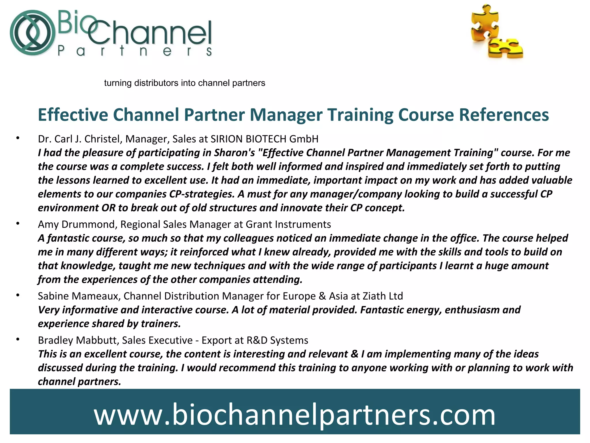 www.biochannelpartners.com
turning distributors into channel partners
Effective Channel Partner Manager Training Course References
• Dr. Carl J. Christel, Manager, Sales at SIRION BIOTECH GmbH
I had the pleasure of participating in Sharon's "Effective Channel Partner Management Training" course. For me
the course was a complete success. I felt both well informed and inspired and immediately set forth to putting
the lessons learned to excellent use. It had an immediate, important impact on my work and has added valuable
elements to our companies CP-strategies. A must for any manager/company looking to build a successful CP
environment OR to break out of old structures and innovate their CP concept.
• Amy Drummond, Regional Sales Manager at Grant Instruments
A fantastic course, so much so that my colleagues noticed an immediate change in the office. The course helped
me in many different ways; it reinforced what I knew already, provided me with the skills and tools to build on
that knowledge, taught me new techniques and with the wide range of participants I learnt a huge amount
from the experiences of the other companies attending.
• Sabine Mameaux, Channel Distribution Manager for Europe & Asia at Ziath Ltd
Very informative and interactive course. A lot of material provided. Fantastic energy, enthusiasm and
experience shared by trainers.
• Bradley Mabbutt, Sales Executive - Export at R&D Systems
This is an excellent course, the content is interesting and relevant & I am implementing many of the ideas
discussed during the training. I would recommend this training to anyone working with or planning to work with
channel partners.
 