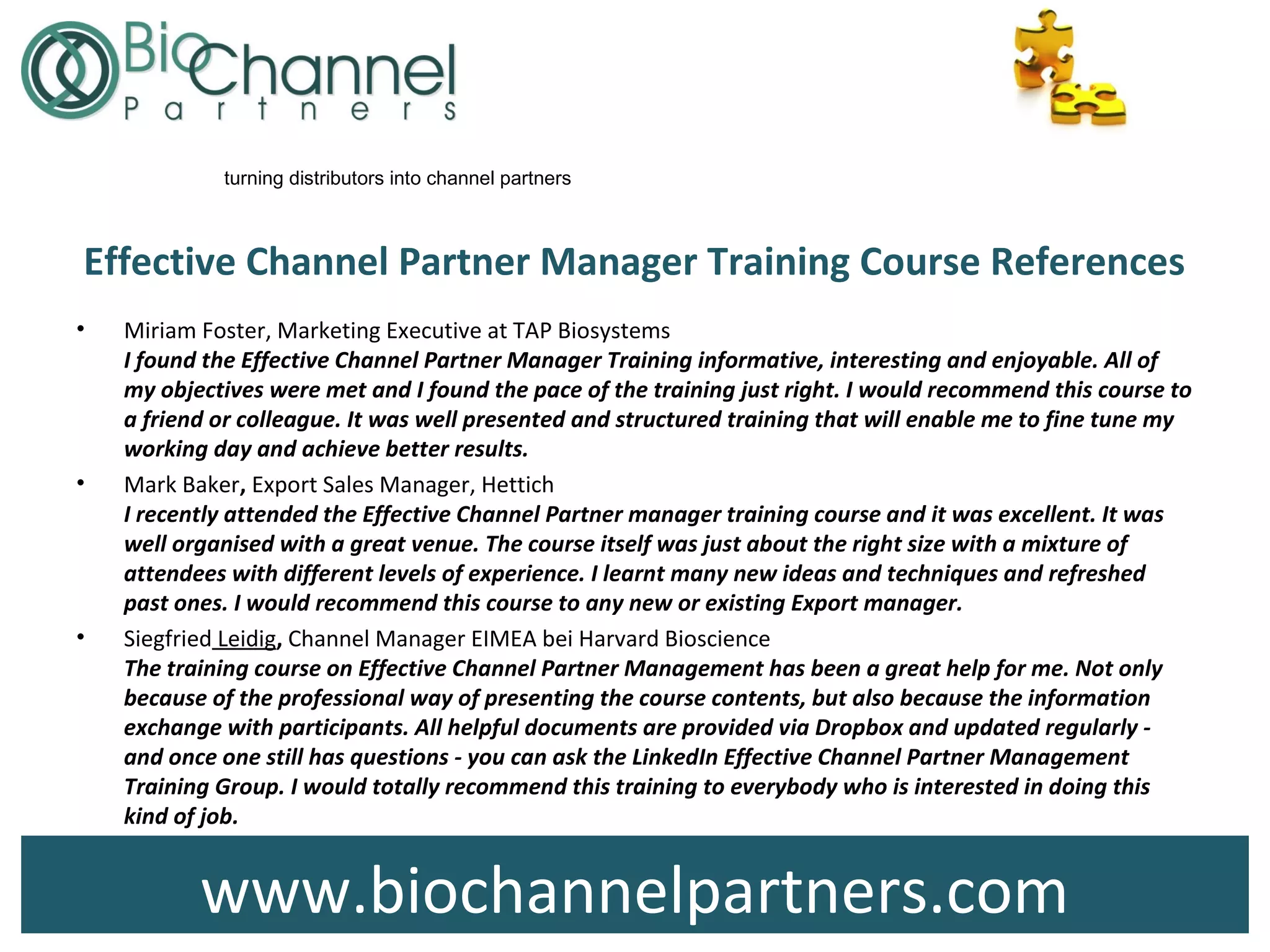 www.biochannelpartners.com
turning distributors into channel partners
Effective Channel Partner Manager Training Course References
• Miriam Foster, Marketing Executive at TAP Biosystems
I found the Effective Channel Partner Manager Training informative, interesting and enjoyable. All of
my objectives were met and I found the pace of the training just right. I would recommend this course to
a friend or colleague. It was well presented and structured training that will enable me to fine tune my
working day and achieve better results.
• Mark Baker, Export Sales Manager, Hettich
I recently attended the Effective Channel Partner manager training course and it was excellent. It was
well organised with a great venue. The course itself was just about the right size with a mixture of
attendees with different levels of experience. I learnt many new ideas and techniques and refreshed
past ones. I would recommend this course to any new or existing Export manager.
• Siegfried Leidig, Channel Manager EIMEA bei Harvard Bioscience
The training course on Effective Channel Partner Management has been a great help for me. Not only
because of the professional way of presenting the course contents, but also because the information
exchange with participants. All helpful documents are provided via Dropbox and updated regularly -
and once one still has questions - you can ask the LinkedIn Effective Channel Partner Management
Training Group. I would totally recommend this training to everybody who is interested in doing this
kind of job.
 