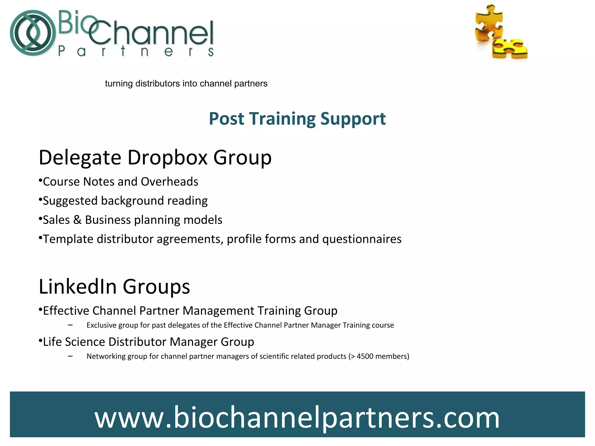 www.biochannelpartners.com
turning distributors into channel partners
Post Training Support
Delegate Dropbox Group
•Course Notes and Overheads
•Suggested background reading
•Sales & Business planning models
•Template distributor agreements, profile forms and questionnaires
LinkedIn Groups
•Effective Channel Partner Management Training Group
– Exclusive group for past delegates of the Effective Channel Partner Manager Training course
•Life Science Distributor Manager Group
– Networking group for channel partner managers of scientific related products (> 4500 members)
 