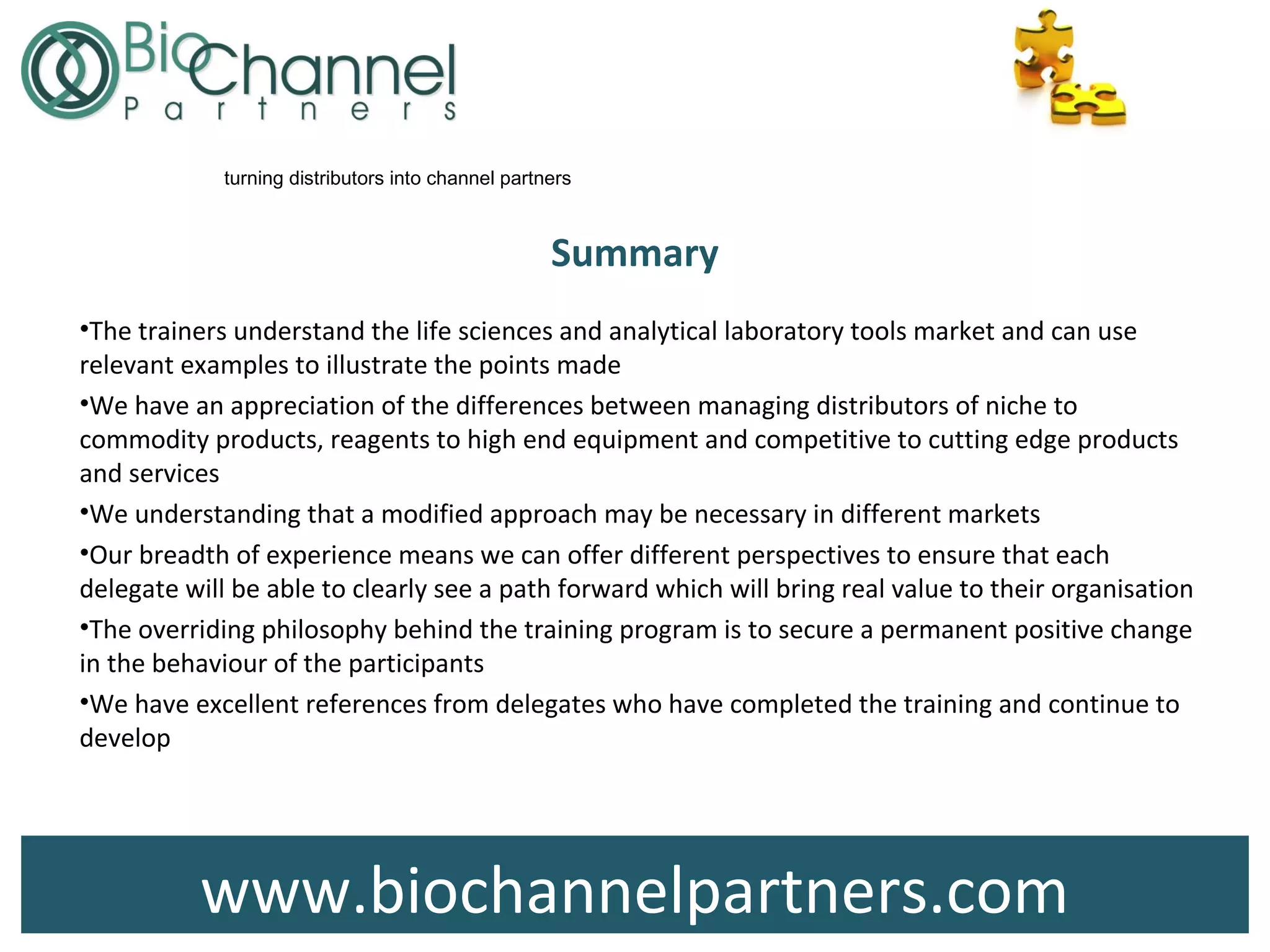 www.biochannelpartners.com
turning distributors into channel partners
Summary
•The trainers understand the life sciences and analytical laboratory tools market and can use
relevant examples to illustrate the points made
•We have an appreciation of the differences between managing distributors of niche to
commodity products, reagents to high end equipment and competitive to cutting edge products
and services
•We understanding that a modified approach may be necessary in different markets
•Our breadth of experience means we can offer different perspectives to ensure that each
delegate will be able to clearly see a path forward which will bring real value to their organisation
•The overriding philosophy behind the training program is to secure a permanent positive change
in the behaviour of the participants
•We have excellent references from delegates who have completed the training and continue to
develop
 