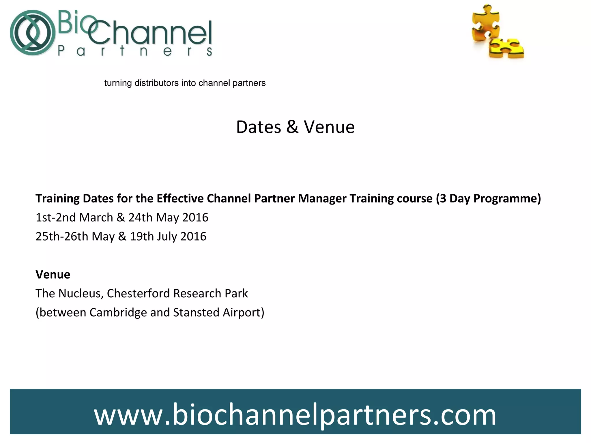 www.biochannelpartners.com
turning distributors into channel partners
Dates & Venue
Training Dates for the Effective Channel Partner Manager Training course (3 Day Programme)
1st-2nd March & 24th May 2016
25th-26th May & 19th July 2016
Venue
The Nucleus, Chesterford Research Park
(between Cambridge and Stansted Airport)
 