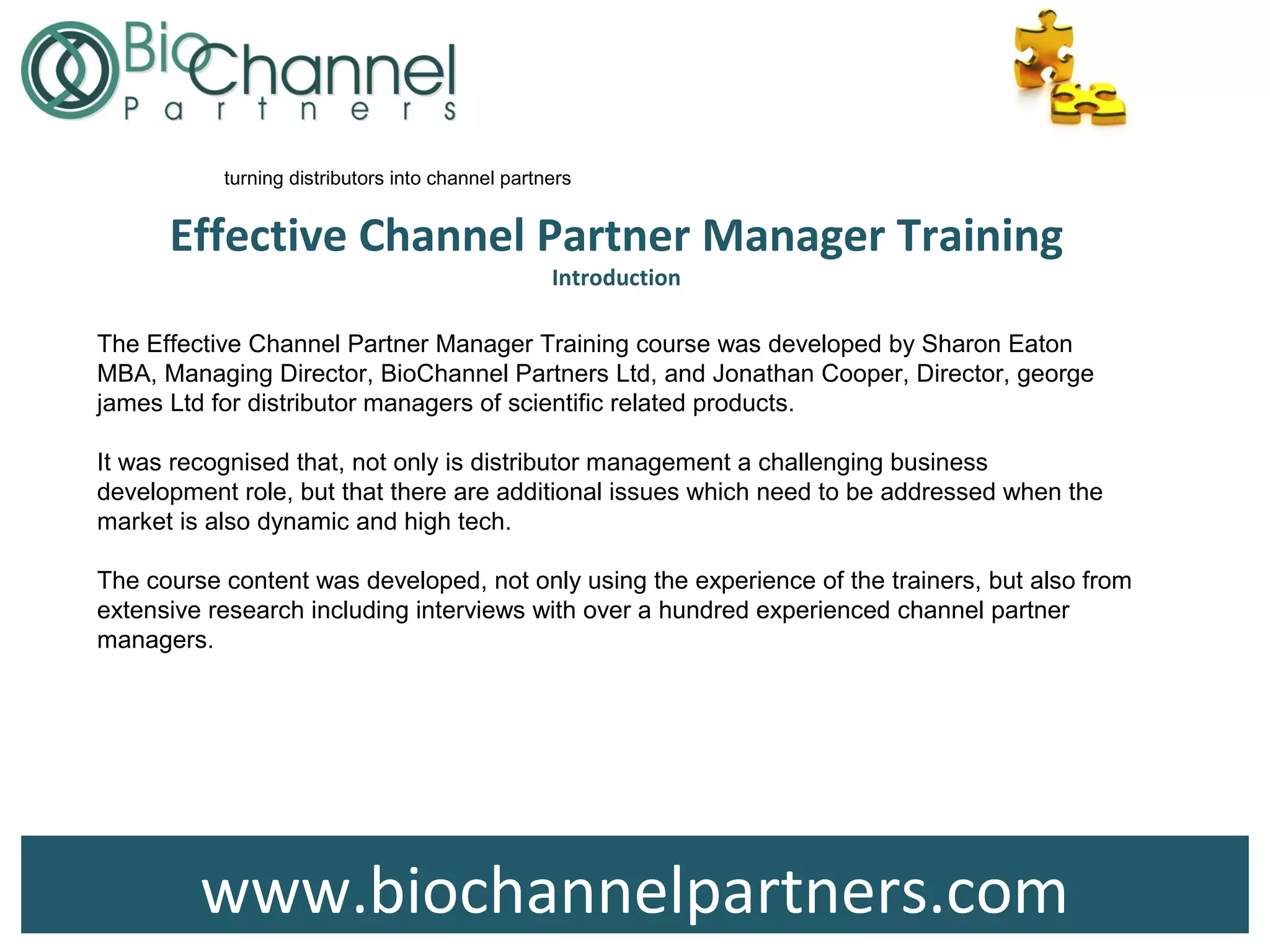 www.biochannelpartners.com
Effective Channel Partner Manager Training
Introduction
turning distributors into channel partners
The Effective Channel Partner Manager Training course was developed by Sharon Eaton
MBA, Managing Director, BioChannel Partners Ltd, and Jonathan Cooper, Director, george
james Ltd for distributor managers of scientific related products.
It was recognised that, not only is distributor management a challenging business
development role, but that there are additional issues which need to be addressed when the
market is also dynamic and high tech.
The course content was developed, not only using the experience of the trainers, but also from
extensive research including interviews with over a hundred experienced channel partner
managers.
 