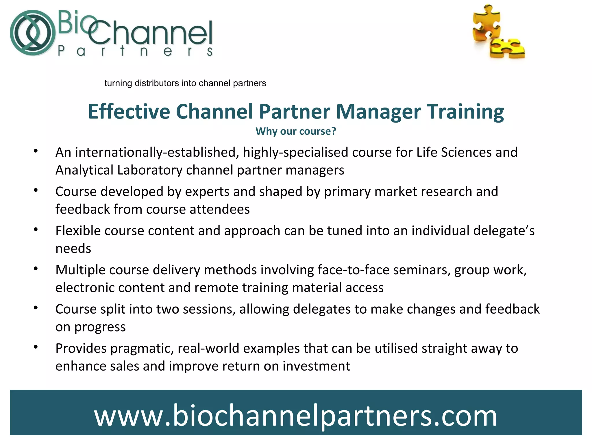 www.biochannelpartners.com
turning distributors into channel partners
Effective Channel Partner Manager Training
Why our course?
• An internationally-established, highly-specialised course for Life Sciences and
Analytical Laboratory channel partner managers
• Course developed by experts and shaped by primary market research and
feedback from course attendees
• Flexible course content and approach can be tuned into an individual delegate’s
needs
• Multiple course delivery methods involving face-to-face seminars, group work,
electronic content and remote training material access
• Course split into two sessions, allowing delegates to make changes and feedback
on progress
• Provides pragmatic, real-world examples that can be utilised straight away to
enhance sales and improve return on investment
 