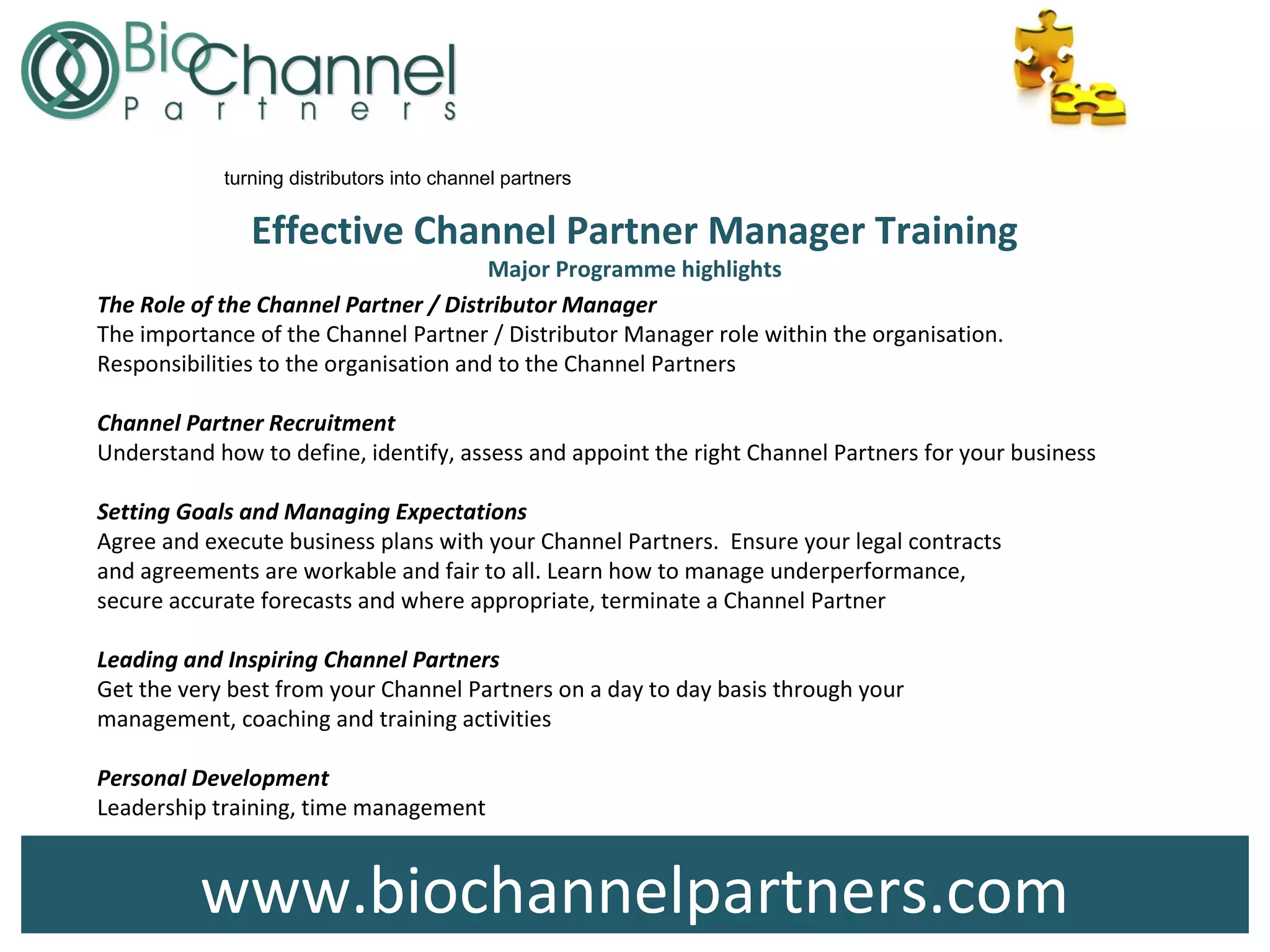 Effective Channel Partner Manager Training
Major Programme highlights
www.biochannelpartners.com
turning distributors into channel partners
The Role of the Channel Partner / Distributor Manager
The importance of the Channel Partner / Distributor Manager role within the organisation.
Responsibilities to the organisation and to the Channel Partners
Channel Partner Recruitment
Understand how to define, identify, assess and appoint the right Channel Partners for your business
Setting Goals and Managing Expectations
Agree and execute business plans with your Channel Partners. Ensure your legal contracts
and agreements are workable and fair to all. Learn how to manage underperformance,
secure accurate forecasts and where appropriate, terminate a Channel Partner
Leading and Inspiring Channel Partners
Get the very best from your Channel Partners on a day to day basis through your
management, coaching and training activities
Personal Development
Leadership training, time management
 