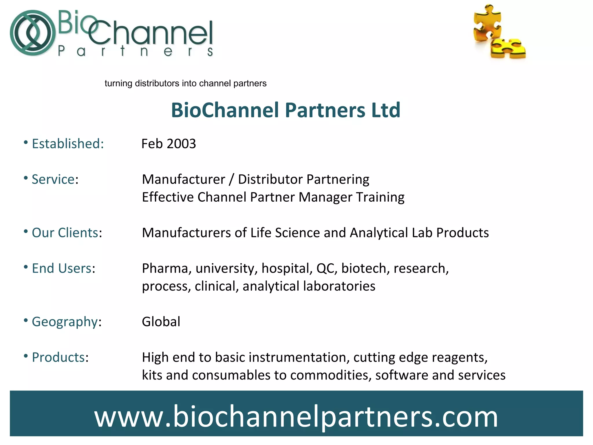 www.biochannelpartners.com
BioChannel Partners Ltd
• Established: Feb 2003
• Service: Manufacturer / Distributor Partnering
Effective Channel Partner Manager Training
• Our Clients: Manufacturers of Life Science and Analytical Lab Products
• End Users: Pharma, university, hospital, QC, biotech, research,
process, clinical, analytical laboratories
• Geography: Global
• Products: High end to basic instrumentation, cutting edge reagents,
kits and consumables to commodities, software and services
turning distributors into channel partners
 