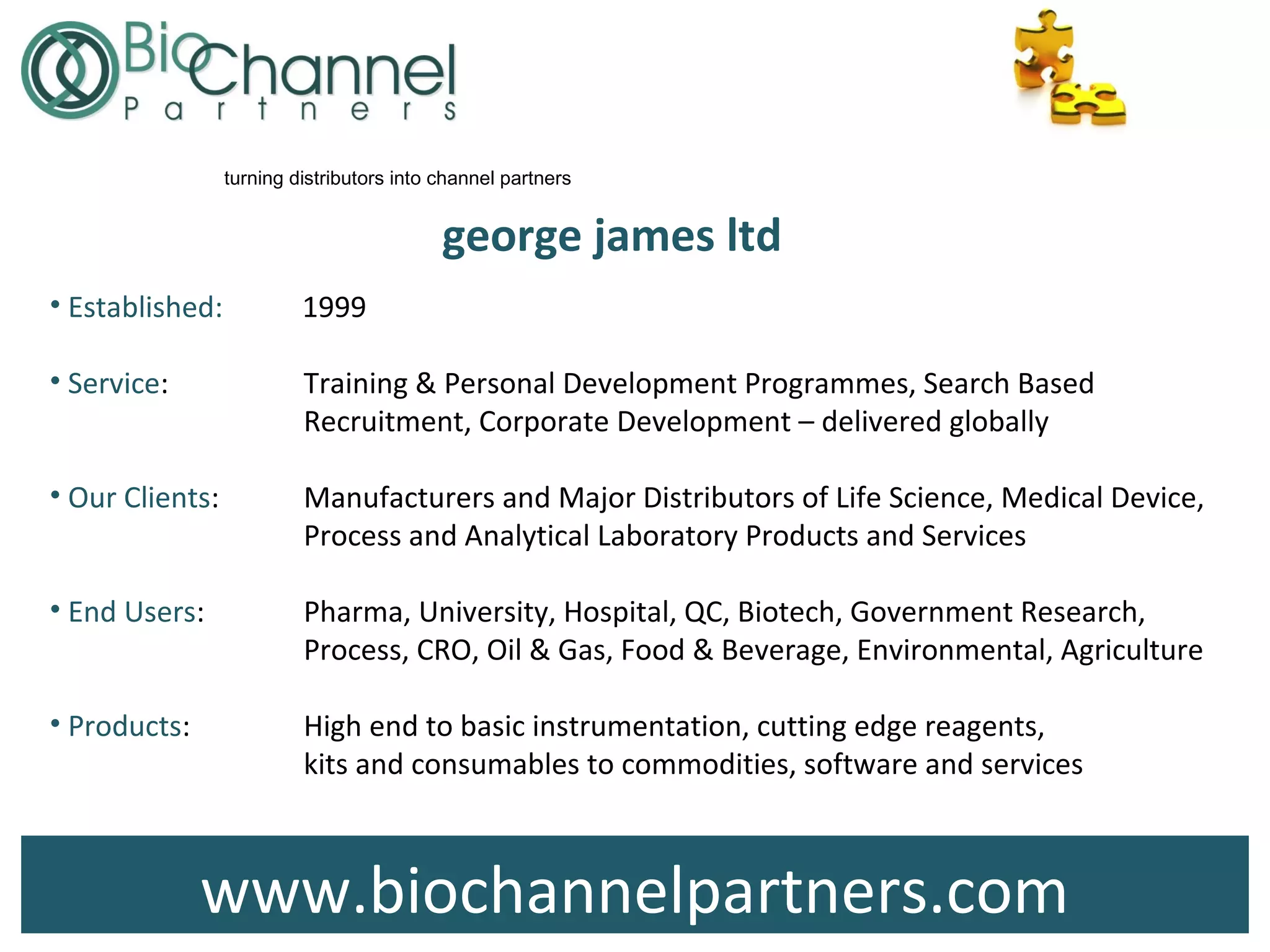 www.biochannelpartners.com
george james ltd
• Established: 1999
• Service: Training & Personal Development Programmes, Search Based
Recruitment, Corporate Development – delivered globally
• Our Clients: Manufacturers and Major Distributors of Life Science, Medical Device,
Process and Analytical Laboratory Products and Services
• End Users: Pharma, University, Hospital, QC, Biotech, Government Research,
Process, CRO, Oil & Gas, Food & Beverage, Environmental, Agriculture
• Products: High end to basic instrumentation, cutting edge reagents,
kits and consumables to commodities, software and services
turning distributors into channel partners
 