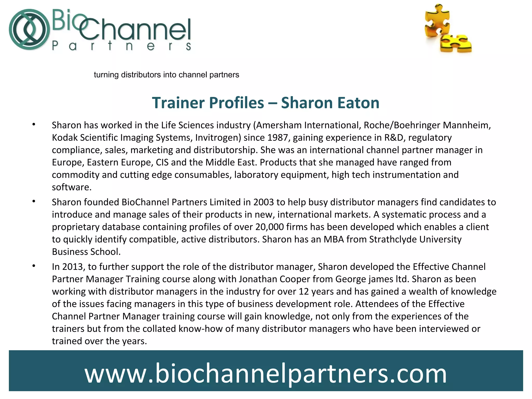 www.biochannelpartners.com
turning distributors into channel partners
Trainer Profiles – Sharon Eaton
• Sharon has worked in the Life Sciences industry (Amersham International, Roche/Boehringer Mannheim,
Kodak Scientific Imaging Systems, Invitrogen) since 1987, gaining experience in R&D, regulatory
compliance, sales, marketing and distributorship. She was an international channel partner manager in
Europe, Eastern Europe, CIS and the Middle East. Products that she managed have ranged from
commodity and cutting edge consumables, laboratory equipment, high tech instrumentation and
software.
• Sharon founded BioChannel Partners Limited in 2003 to help busy distributor managers find candidates to
introduce and manage sales of their products in new, international markets. A systematic process and a
proprietary database containing profiles of over 20,000 firms has been developed which enables a client
to quickly identify compatible, active distributors. Sharon has an MBA from Strathclyde University
Business School.
• In 2013, to further support the role of the distributor manager, Sharon developed the Effective Channel
Partner Manager Training course along with Jonathan Cooper from George james ltd. Sharon as been
working with distributor managers in the industry for over 12 years and has gained a wealth of knowledge
of the issues facing managers in this type of business development role. Attendees of the Effective
Channel Partner Manager training course will gain knowledge, not only from the experiences of the
trainers but from the collated know-how of many distributor managers who have been interviewed or
trained over the years.
 