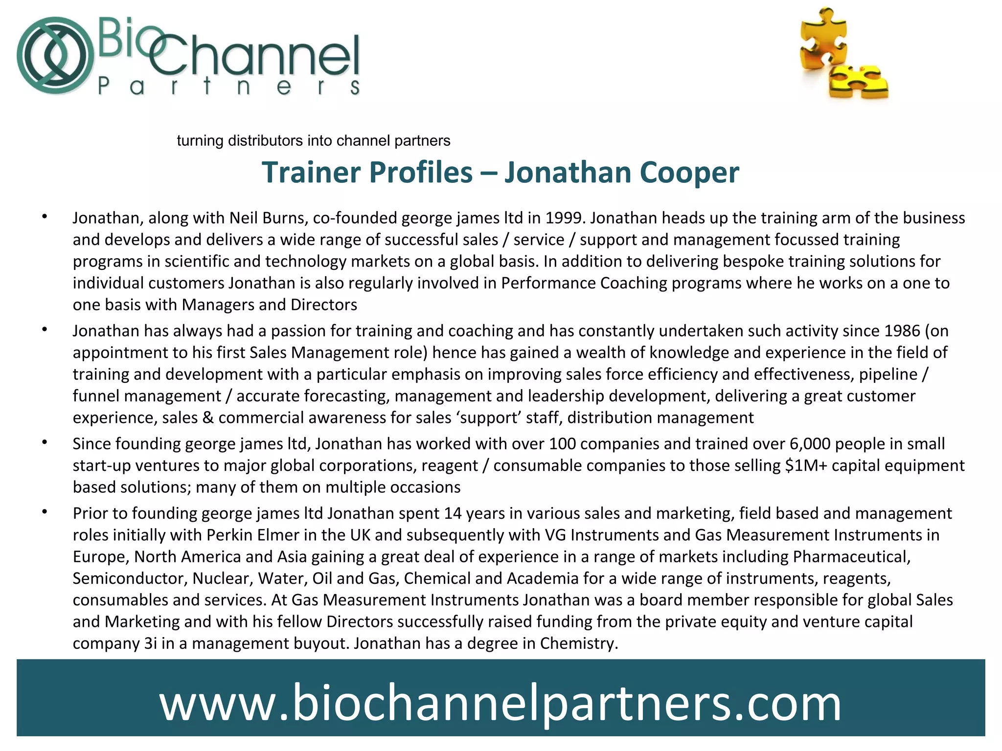 www.biochannelpartners.com
turning distributors into channel partners
Trainer Profiles – Jonathan Cooper
• Jonathan, along with Neil Burns, co-founded george james ltd in 1999. Jonathan heads up the training arm of the business
and develops and delivers a wide range of successful sales / service / support and management focussed training
programs in scientific and technology markets on a global basis. In addition to delivering bespoke training solutions for
individual customers Jonathan is also regularly involved in Performance Coaching programs where he works on a one to
one basis with Managers and Directors
• Jonathan has always had a passion for training and coaching and has constantly undertaken such activity since 1986 (on
appointment to his first Sales Management role) hence has gained a wealth of knowledge and experience in the field of
training and development with a particular emphasis on improving sales force efficiency and effectiveness, pipeline /
funnel management / accurate forecasting, management and leadership development, delivering a great customer
experience, sales & commercial awareness for sales ‘support’ staff, distribution management
• Since founding george james ltd, Jonathan has worked with over 100 companies and trained over 6,000 people in small
start-up ventures to major global corporations, reagent / consumable companies to those selling $1M+ capital equipment
based solutions; many of them on multiple occasions
• Prior to founding george james ltd Jonathan spent 14 years in various sales and marketing, field based and management
roles initially with Perkin Elmer in the UK and subsequently with VG Instruments and Gas Measurement Instruments in
Europe, North America and Asia gaining a great deal of experience in a range of markets including Pharmaceutical,
Semiconductor, Nuclear, Water, Oil and Gas, Chemical and Academia for a wide range of instruments, reagents,
consumables and services. At Gas Measurement Instruments Jonathan was a board member responsible for global Sales
and Marketing and with his fellow Directors successfully raised funding from the private equity and venture capital
company 3i in a management buyout. Jonathan has a degree in Chemistry.
 