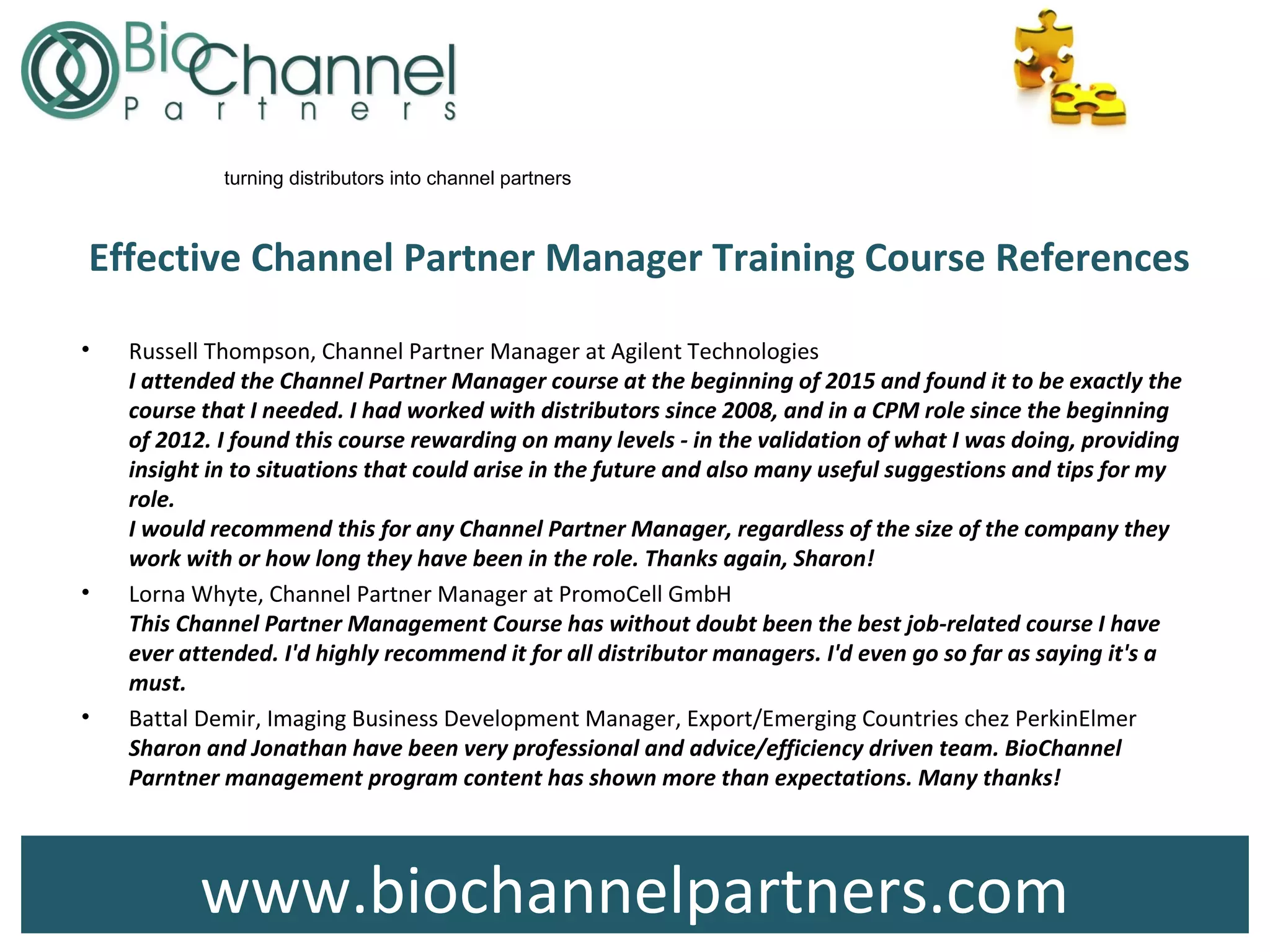 www.biochannelpartners.com
turning distributors into channel partners
Effective Channel Partner Manager Training Course References
• Russell Thompson, Channel Partner Manager at Agilent Technologies
I attended the Channel Partner Manager course at the beginning of 2015 and found it to be exactly the
course that I needed. I had worked with distributors since 2008, and in a CPM role since the beginning
of 2012. I found this course rewarding on many levels - in the validation of what I was doing, providing
insight in to situations that could arise in the future and also many useful suggestions and tips for my
role.
I would recommend this for any Channel Partner Manager, regardless of the size of the company they
work with or how long they have been in the role. Thanks again, Sharon!
• Lorna Whyte, Channel Partner Manager at PromoCell GmbH
This Channel Partner Management Course has without doubt been the best job-related course I have
ever attended. I'd highly recommend it for all distributor managers. I'd even go so far as saying it's a
must.
• Battal Demir, Imaging Business Development Manager, Export/Emerging Countries chez PerkinElmer
Sharon and Jonathan have been very professional and advice/efficiency driven team. BioChannel
Parntner management program content has shown more than expectations. Many thanks!
 