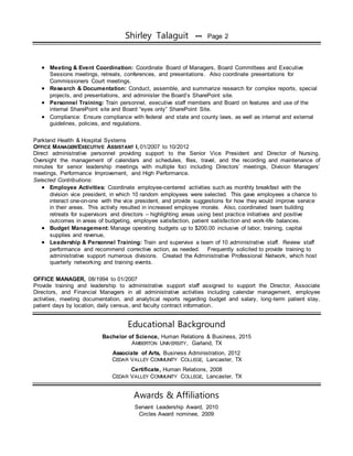 Shirley Talaguit ••• Page 2
 Meeting & Event Coordination: Coordinate Board of Managers, Board Committees and Executive
Sessions meetings, retreats, conferences, and presentations. Also coordinate presentations for
Commissioners Court meetings.
 Research & Documentation: Conduct, assemble, and summarize research for complex reports, special
projects, and presentations, and administer the Board’s SharePoint site.
 Personnel Training: Train personnel, executive staff members and Board on features and use of the
internal SharePoint site and Board “eyes only” SharePoint Site.
 Compliance: Ensure compliance with federal and state and county laws, as well as internal and external
guidelines, policies, and regulations.
Parkland Health & Hospital Systems
OFFICE MANAGER/EXECUTIVE ASSISTANT I, 01/2007 to 10/2012
Direct administrative personnel providing support to the Senior Vice President and Director of Nursing.
Oversight the management of calendars and schedules, files, travel, and the recording and maintenance of
minutes for senior leadership meetings with multiple foci including Directors’ meetings, Division Managers’
meetings, Performance Improvement, and High Performance.
Selected Contributions:
 Employee Activities: Coordinate employee-centered activities such as monthly breakfast with the
division vice president, in which 10 random employees were selected. This gave employees a chance to
interact one-on-one with the vice president, and provide suggestions for how they would improve service
in their areas. This activity resulted in increased employee morale. Also, coordinated team building
retreats for supervisors and directors – highlighting areas using best practice initiatives and positive
outcomes in areas of budgeting, employee satisfaction, patient satisfaction and work-life balances.
 Budget Management: Manage operating budgets up to $200,00 inclusive of labor, training, capital
supplies and revenue,
 Leadership & Personnel Training: Train and supervise a team of 10 administrative staff. Review staff
performance and recommend corrective action, as needed. Frequently solicited to provide training to
administrative support numerous divisions. Created the Administrative Professional Network, which host
quarterly networking and training events.
OFFICE MANAGER, 08/1994 to 01/2007
Provide training and leadership to administrative support staff assigned to support the Director, Associate
Directors, and Financial Managers in all administrative activities including calendar management, employee
activities, meeting documentation, and analytical reports regarding budget and salary, long-term patient stay,
patient days by location, daily census, and faculty contract information.
Educational Background
Bachelor of Science, Human Relations & Business, 2015
AMBERTON UNIVERSITY, Garland, TX
Associate of Arts, Business Administration, 2012
CEDAR VALLEY COMMUNITY COLLEGE, Lancaster, TX
Certificate, Human Relations, 2008
CEDAR VALLEY COMMUNITY COLLEGE, Lancaster, TX
Awards & Affiliations
Servant Leadership Award, 2010
Circles Award nominee, 2009
 