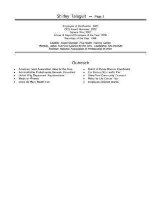 Shirley Talaguit ••• Page 3
Employee of the Quarter, 2003
CEO Award Nominee, 2002
Service Star, 2001
Above & Beyond Employee of the Year, 2000
Secretary of the Year, 1996
Advisory Board Member, PCI Health Training Center
Member, Dallas Business Council for the Arts - Leadership Arts Institute
Member, National Association of Professional Women
Outreach
 American Heart Association Race for the Cure  March of Dimes Division Coordinator
 Administrative Professionals Network Consultant  For Sisters Only Health Fair
 United Way Department Representative  Stew Point Community Outreach
 Meals on Wheels  Relay for Life Cancer Run
 Cinco de Mayo Health Fair  Employee Directed Grants
 