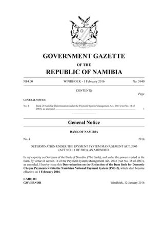 N$4.00	 WINDHOEK - 1 February 2016	 No. 5940
GOVERNMENT GAZETTE
OF THE
REPUBLIC OF NAMIBIA
CONTENTS
Page
GENERAL NOTICE
No. 4 Bank of Namibia: Determination under the Payment System Management Act, 2003 (Act No. 18 of
2003), as amended ..................................................................................................................................	1
________________
General Notice
BANK OF NAMIBIA
No. 4	 2016
DETERMINATION UNDER THE PAYMENT SYSTEM MANAGEMENT ACT, 2003
(ACT NO. 18 OF 2003), AS AMENDED.
In my capacity as Governor of the Bank of Namibia (The Bank), and under the powers vested in the
Bank by virtue of section 14 of the Payment System Management Act, 2003 (Act No. 18 of 2003),
as amended, I hereby issue this Determination on the Reduction of the Item limit for Domestic
Cheque Payments within the Namibian National Payment System (PSD-2), which shall become
effective on 1 February 2016.
I. SHIIMI
GOVERNOR		 Windhoek, 12 January 2016
 