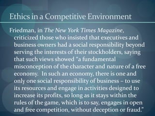 Ethics in a Competitive Environment
Friedman, in The New York Times Magazine,
criticized those who insisted that executives and
business owners had a social responsibility beyond
serving the interests of their stockholders, saying
that such views showed “a fundamental
misconception of the character and nature of a free
economy. In such an economy, there is one and
only one social responsibility of business – to use
its resources and engage in activities designed to
increase its profits, so long as it stays within the
rules of the game, which is to say, engages in open
and free competition, without deception or fraud.”
 