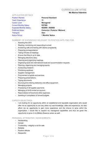 CURRICULUM VITAE
Ms Marina Valentine
APPLICATION DETAILS:
Position Wanted: Personal Assistant
Years’ Experience: 11
Career Level: Managerial
Current Monthly Salary: R37500
Expected Monthly Salary: R35000 - R40000
Preferred Areas: Centurion / Pretoria / Midrand
Transport: Own
Notice Period: 1 Months' Notice
SUMMARY OF EXPERIENCE RELEVANT TO POSITION APPLYING FOR:
- Assisting the CEO
- Reading, monitoring and responding to email.
- Answering calls and liaising with clients competently.
- Preparing correspondence.
- Taking minutes of meetings.
- Ensure that filing is up to date.
- Managing electronic diary.
- Planning and organizing meetings.
- Organizing local and international travel and accommodation requests.
- Planning, organizing and managing events.
- Conducting research.
- Prioritizing workload.
- Supplier management.
- Procurement of goods and services.
- Preparing presentations.
- Typing documents.
- Sourcing and ordering stationery and office equipment.
- Managing projects.
- Processing of all supplier payments.
- Managing of AVIS rental car account.
- Reconciliation of travel and other expenses.
- Assisting in compilation of annual budgets.
CAREER OBJECTIVES:
- I am looking for an opportunity within an established and reputable organization who would
offer me an opportunity to not only utilize my vast knowledge, skills and experience, but also
afford me an opportunity to gain more experience and the chance to grow within the
organization. I would like to expand my managerial capabilities and thus be given the
opportunity to grow in my Military Reserve career as well.
PERSONAL ATTRIBUTES / ACHIEVEMENTS:
- Hardworking
- Honest
- Trustworthy - integrity is not for sale
- Reliable
- Positive attitude
- Respectful
P a g e 1 | 6
 