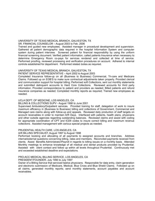 UNIVERSITY OF TEXAS MEDICAL BRANCH, GALVESTON, TX
SR. FINANCIAL COUNSELOR – August 2003 to Feb. 2006
Trained and guided new employees. Assisted manager in procedural development and supervision.
Gathered all patient demographic data required in the hospital Information System and computer
system during patient interview. Screened patient for financial responsibility by using the uniform
financial screening document. Verified patient information, called patients Insurance when necessary to
determine Emergency Room co-pays for services rendered and collected at time of service.
Performed proofing, reviewed processing and verification procedures on account. Adhered to internal
controls established for department. Performed related duties as required.
UNIVERSITY OF TEXAS MEDICAL BRANCH, GALVESTON, TX
PATIENT SERVICE REPRESENTATIVE – April 2002 to August 2003
Completed Insurance follow-up on all (Business to Business) Commercial, Tri-care and Medicare
Claims. Followed up on EOB’S to make sure contractual adjustments taken properly. Provided clerical
and communication support for hospital billing; Performed soft Collections, sent out monthly statements
and submitted delinquent accounts to Hard Core Collections. Reviewed accounts for third party
information; Provided correspondence to patient and providers as needed; Billed patients and refund
insurance companies as needed; Completed monthly reports as required; Trained new employees as
needed.
UCLA DEPT. OF MEDICINE, LOS ANGELES, CA
BILLING & COLLECTIONS SUPV - August 1998 to June 2001
Supervised Ambulatory/Outpatient services. Provided training for staff, delegation of work to insure
maximum efficiency in (Business to Business) billing and collections of Government, Commercial and
Managed care claims along with follow-up and appeals. Reviewed daily production of staff targets on
account receivables in order to maintain A/R Days. Interfaced with patients, health plans, physicians
and other outside agencies regarding outstanding balances. Reviewed claims and assist with coding
for appropriate coordination of CPT and ICD9 codes to insure correct billing and maximum revenue
collections. Assisted management with various special projects as needed.
PRUDENTIAL HEALTH CARE, LOS ANGELES, CA
A/R BILLING SPECIALIST, August 1997 to August 1998
Performed booking and allocating of all payments to assigned accounts and branches. Address
internal/external questions concerning billing, rates and members. Reconciled payments received from
clients. Assist Benefits Administrator/Payroll in regards to billing issues on a monthly basis. Attended
Monthly meetings to enhance knowledge of all medical and dental products provided by Prudential.
Assisted with client contact and follow up within all levels throughout Prudential. Continuously met
and exceeded established deadline and expectations.
PRO-ACC MEDICAL BILLING SERVICE, LOS ANGELES, CA
PRESIDENT/FOUNDER, July 1990 to July 1997
Owner of a Billing Service that serviced twelve physicians. Responsible for data entry, claim generation
and electronic submission of Medicare, Medical, Blue Cross and Blue Shield Claims. Followed up on
all claims, generated monthly reports; send monthly statements, account payables and account
receivables.
 