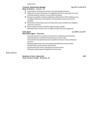 quality work.
Customer Relationship Manager May 2011 to Feb 2013
Bank of America - Concord , CA
Responsible for training teammembers and reporting daily production.
Single point of contact and advisor to struggling homeowners; responsible for clearly
communicating the customer's current status and options.
Manage loan portfolios including establishingcreditworthiness, NPV modeling, second
mortgage modifications, short sale/DIL, and responding to technical foreclosure
questions.
Build internal relationships and work closely with a team to facilitate loss mitigation
options for customers.
Ensure timely execution of initiatives while focusing on quality.
Maintained above average scores on CMQA call report and case management.
Sales Agent Jan 2007 to Jan 2011
Real Estate Agent - Pleasanton
Counseled customers on market current status for residential and land markets.
Guided homebuyers and sellers through the process of short sales.
Generated lists of properties that were compatible withbuyers' needs andfinancial
resources.
Maintainedhighreferral rates andexceptionalfeedbackfrom previous clients.
Actively follow-up with prospects and hot leads.
Communicated with owners regarding home and loan status.
Followed up with prospects throughout the sales process.
Education
Bachelors of Arts, Liberal Arts 2003
Sarah Lawrence College - Bronxville, NY
 