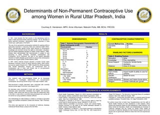In 1951, India became the first country in the developing world to
adopt a state-sponsored family planning program. Yet six decades of
family planning promotion, reproductive health outcomes in India
remain poor, particularly in the North.
The use of non-permanent contraceptive methods for spacing births is
particularly important in improving infant and maternal health (WHO,
2005). Internationally agreed human rights relevant to contraceptive
knowledge and services include the rights to information, education,
and the highest attainable standard of health (United Nations, 1966).
Studies have demonstrated that improvements in quality of care
according to these principles increases contraceptive use
(Cottingham, 2012). Moreover, the right to the highest attainable
standard of health obligates governments to ensure that contraceptive
services are of good quality (United Nations, 2000).
In 1997, India’s national program adopted a broader human rights
framework involving a focus on family planning needs, client choice,
and service quality (Visaria et al, 1999). Despite this official paradigm
shift, female sterilization remains the predominant form of
contraceptive use in India, with limited use of non-permanent
contraceptive methods for spacing births.
This research uses Socio-Ecological Model as its theoretical
framework to investigate determinants of non-permanent
contraceptive use among women living in rural Uttar Pradesh, India.
Semi-structured in-depth interviews were conducted with currently
married women aged 19-49 from June-August 2012.
All interviews were conducted in Hindi and were audio-recorded.
Interviews were transcribed, translated into English, and accuracy
checked. Initial coding was done by hand while the researchers were
in the field. A code book is currently being developed and coding will
be carried out using qualitative analysis software.
The methodology for data analysis is rooted in concepts of grounded
theory and constant comparison (Glaser and Strauss, 1967; Charmaz,
2006).
This study was approved by the University of California, Berkeley
Institutional Review Board, protocol 2012-02-4053.
• World Health Organization. Report of a WHO technical consultation on
birth spacing. Geneva, Switzerland: World Health Organization. 2005.
• United Nations. International covenant on economic, social and cultural
rights. New York: United Nations. 1966.
• Cottingham J, Germain A, & Hunt P. Use of human rights to meet the
unmet need for family planning. Lancet: 380(9837):172-80. 2012.
• United Nations Committee on Economic, Social, and Cultural Rights.
General comment 14: the rights to the highest attainable standard of
health. Geneva: United Nations. 2000.
• VisariaL, Jejeebhoy S, & Merrick T. From family planning to reproductive
health: challenges facing India. Int Fam Plan Per; 25(2 Suppl):S44-9.
1999.
BACKGROUND
Determinants of Non-Permanent Contraceptive Use
among Women in Rural Uttar Pradesh, India
Courtney E. Henderson, MPH, Anne Villumsen, Malcolm Potts, MB, BChir, FRCOG
METHODS
RESULTS
CONCLUSIONS
DEMOGRAPHICS
REFERENCES & ACKNOWLEDGEMENTS
• Glaser B & Strauss A. The discovery of grounded theory for qualitative
research. New York: Aldine de Gruyter. 1967.
• Charmanz K. Constructing grounded theory: a practical guide through
qualitative analysis. Thousand Oaks, CA: Sage Publications. 2006.
The authors would like to thank Gopi Gopalakrishnan and the staff at
World Health Partners for their assistance in field logistics; Shrity
Sharan and Sanskrity Sharan for their assistance in data collection; the
Bixby Center for Population, Health, and Sustainability at University of
California, Berkeley and the Center for Global Public Health at
University of California, Berkeley for their financial support; and all the
women who so generously offered to share their time and experiences
with us.
CONTRACEPTIVE CHARACTERISTICS
ENABLING FACTORS & BARRIERS
 