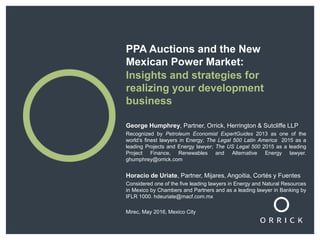 PPA Auctions and the New
Mexican Power Market:
Insights and strategies for
realizing your development
business
George Humphrey, Partner, Orrick, Herrington & Sutcliffe LLP
Recognized by Petroleum Economist ExpertGuides 2013 as one of the
world’s finest lawyers in Energy; The Legal 500 Latin America 2015 as a
leading Projects and Energy lawyer; The US Legal 500 2015 as a leading
Project Finance, Renewables and Alternative Energy lawyer.
ghumphrey@orrick.com
Horacio de Uriate, Partner, Mijares, Angoitia, Cortés y Fuentes
Considered one of the five leading lawyers in Energy and Natural Resources
in Mexico by Chambers and Partners and as a leading lawyer in Banking by
IFLR 1000. hdeuriate@macf.com.mx
Mirec, May 2016, Mexico City
 