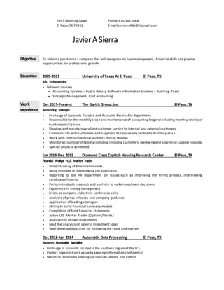 7995 Morning Dawn
El Paso,TX 79932
Phone 915-2613064
E-mail jasierra456@hotmail.com
JavierASierra
Objective To obtain a position in a company that will recognizemy lean management, financial skillsand giveme
opportunities for professional growth.
Education 2005-2011 University of Texas At El Paso El Paso, TX
B.A. in Accounting
 Relevant courses
 Accounting Systems – Public Notary -Software Information Systems – Auditing- Taxes
 Strategic Management- Cost Accounting
Work
experience
Dec 2015-Present The Garick Group,Inc ___________ El Paso, TX
Accounting Manager
 In charge of Accounts Payable and Accounts Receivable department.
 Responsiblefor the monthly closeand maintenance of accountingledgers includingmonthly review of
bank reconciliations.
 Develop and maintain excellent customer service to internal and external customers.
 Communicate with customers and suppliers to resolve any problems that may arise.
 Work with internal/external auditors during reviews
 Monitor accounts profitability includinginvoicingcustomers, reviewingand approvingsupplier invoices.
 Special projects as needed
Jan 2014-Dec 2015 Diamond Crest Capital- HousingResearch Center El Paso, TX
Financial Analyst –U.S. Market Trader
 Understanding of financial markets.
 Being involved in interviewing job applicants.
 Reporting to the HR department on issues such as improving the hiring process, interviewing
candidates/interns.
 Perform in-depth research and analysis to make investment decisions
 Experience in money management
 Listen to company industries conference calls
 Analysis of press releases and company guidance
 Application of trading strategies
 Ability to build financial company models
 Completion of fund financial statements
 Active U.S. Market Trader (Options/Stocks)
 Analyzation of own investments
 Lead the analysis on several investment ideas
 Well-developed passion for following the stock and markets
Dec 2012-Jan 2014 Automatic Data Processing El Paso, TX
Accounts Receivable Specialist
 In charge of accounts located in the southern region of the U.S.
 Protect organization’s valueby keeping information confidential
 Maintain records by keeping up invoices,debits,and credits
 