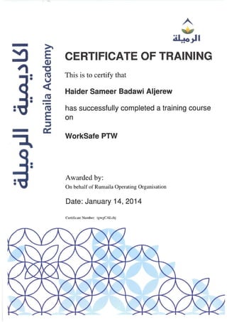 ::!I
~
E
CIJ
" -c
• nl
• u
<
• nl
• -.-• nl•
E
::l
~
~
••
••
CERTIFICATE OF TRAINING
This is to certify that
Haider Sameer 8adawi Aljerew
has successfully completed a training course
on
WorkSafe PTW
Awarded by:
On behalf of Rumaila Operating Organisation
Date: January 14, 2014
Certificate Number: IgwgCALchj
 