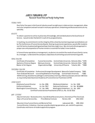 JAMES B.THOMASON MA. CFSP
Resume for Funeral Home and Faculty Teaching Position
PERSONAL PROFILE
Overforty-five yearsinthe funeral industryaswell aseightyearsindataservices management,allow
me to be competentandwell versedinmortuary operations.Embalmingand RestorativeArtsare my
specialty.
OBJECTIVE
To obtaina positionto utilize mydiversityof knowledge,skillanddedicationto the Excellence of
Service. Iwould renderthatbelief ineachof myassignedduties.
In teaching,mycommitmentistothe integrityof the school bymaintainingproperaccreditations set
by The Conference of Funeral Service Boards.Sharing mypersonal experiences,would offerstudents
real life family situationsbothgoodandbad,that theymightincur. My strictand ethical approachin
propercare and preparationof humanremainsisessential fortoday’snew students.
In funeral home operationsormanagement, mydesireistocomfortthe needsof everyfamilyI serve.
As a manager,I understand the company’sobjectivesof controllingcostandmaintainingprofit.
FORMAL EDUCATION
Certificate of Completion Funeral Service Edu. Central State University Edmond,Okla. *1978
Bachelorof Science Degree Mortuary Science Central State University Edmond,Okla. *1980
Master of Art Degree Organizational Mgt. Universityof Phoenix Tukwila,WA. *2000
PROFESSIONAL EDUCATION
Certificate of Completion Professional ArrangerDevelopment Batesville CasketCompany *2001
Post-Graduate Research Counseling&BehaviorPsychology Central State University *1983
OSHA training, bloodborne pathogensand hazardoustraining, infectiousdiseasesand over100 CEUs
as requiredbyState Boardand Academyof Funeral Service Practitioner(CFSP}
LICENSE GRANTED
OklahomaFuneral Director Lic. No. 1996 OklahomaEmbalmer Lic. No. 2240
CaliforniaEmbalmer Lic. No.7817 National Conference Lic. No. 80 60004
WashingtonFuneral Director Lic. No.1404 WashingtonEmbalmers Lic. No. 1833
CertifiedFuneral Service Practitioner(CFSP) Lic.No. 01-02-3532
WORK EXPERIENCE
AdjunctInstructor: Restorative Arts, Facial &HeadReconstructions, Chemistryof The Chemicals
Dept.of Funeral Service Edu. PimaMedical Institute Renton,WA 2012-2014
MountainViewFuneral Home andMemorial Park Lakewood,WA. 1995-2014
Funeral Director,Embalmer,Overseerprep&embalmingoperations,wk.-endshiftsupervisor,
Coordinatorandtrainerof studentapprentice program
 