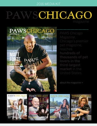 PAWSCHICAGOmagazine
PAWS Chicago
Magazine,
Chicago’s premier
pet magazine,
reaches
hundreds of
thousands of pet
lovers in the
third-largest
market in the
United States.
about the magazine >
2016 MEDIA KIT
PAWSCHICAGOmagazine
pawschicago.org
Summer 2014
Annual Report
smashing pumpkins frontman
PAWS ChiCAgo Alumni SAmmi & mr. Thom
BiLLY
Corgan’s
GETTING WISER
about GEttING oLDERGOLD STAR DOGS tipS For geriatric pet carebehavior Enrichment in
the No Kill model
HGTV’s
Alison Victoria
crashing kitchens,
saving lives
Protect Your Pet
North Shore
Adoption Center
Opens!
Avoid these common
household risks
The Next Step to
a No Kill Chicago
Englewood door-to-door
outreach
Summer 2015
 
