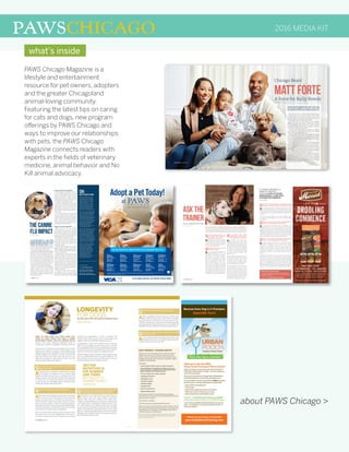 PAWSCHICAGO
PAWS Chicago Magazine is a
lifestyle and entertainment
resource for pet owners, adopters
and the greater Chicagoland
animal-loving community.
Featuring the latest tips on caring
for cats and dogs, new program
offerings by PAWS Chicago and
ways to improve our relationships
with pets, the PAWS Chicago
Magazine connects readers with
experts in the fields of veterinary
medicine, animal behavior and No
Kill animal advocacy.
about PAWS Chicago >
2016 MEDIA KIT
32 / PAWSCHICAGO PAWSCHICAGO / 33
QIs there anything people need
to consider when meeting a
bully breed on the street?
ANot any more than any other dog.
My feeling is if someone is walking
a dog on the street, then you always
ask if the dog can be approached before
you dive in and approach it.
QWhat about when out on a walk
with their own dog?
AIt’s always proper etiquette for
anyone walking his or her own
dog to give a wide berth to any other
dog. Most of the problems happen
when everyone assumes that every
dog can be approached. Most dogs
can’t be approached on leash and it
doesn’t have anything to do with
breed. Of course a larger, stronger dog
could cause more damage if you made
the wrong choice. However, a lot of the
little dogs are extremely reactive and
vocal, and will bite a dog who comes up.
All dog owners should be aware that
not every dog wants to be approached.
QDo potential bully breed
adopters need to know and/or
do anything prior to adopting?
AFirst, keep in mind that it’s a
big, strong breed. Bully breed
temperaments come in a wide range,
so you might go in for a bully breed and
have the most sweet, mellow, easy dog
that doesn’t fit the general standards
of a powerful, active dog. Whenever
you look at a particular group of dogs
you want to make sure that it’s the
right fit for you.
Second, consider whether you have the
right space for the dog. A lot of housing
is prejudice against bully breeds.
Generally that’s the biggest barrier
for a lot of people. So it is important to
check housing rules or limitations.
Finally, think about the temperament
you’re looking for. Are you an active
person who loves to walk a lot? Are you
a person who’s kind of sedentary and
wants a couch potato? Are you home a
lot? How much do you want to invest
in training? All those questions should
be answered, and then you can go in
and look for the dog of your choice.
ASK THE
TRAINERBULLY BREED EDITION
Joan Harris with Watson
by Emily Marron
QWhat sort of training classes or techniques would
you advise someone adopting a bully breed to take?
AIf you love bully breeds, it’s especially important to have
a well-behaved dog because of the stigma and scrutiny
they are under. By ensuring your dog has good obedience and
is under good control, you are showcasing an ambassador for
the breed.
Like any dog, bully breeds can do many different types
of training including agility, nose work and high levels
of obedience.
QWhat other advice do you have for people looking to
adopt or who have adopted a bully breed?
AIt’s training and making sure your environment and
personalities fit. But I would advise them not to get
caught up in the stigma of the breed because there’s really
good representations of all breeds. Bully breeds are going to
be bigger and stronger than many dogs. If they’re looking for
a little tiny couch potato breed, they’re not going to be happy
with a bully breed of any sort, even a lazy or low-key one. So,
make sure that their personality fits a dog of that size.
QWhat are the strengths and things to pay attention
to when considering adopting a bully breed?
AStrengths: Bully breeds tend to be extremely people-
oriented, so adoption could be a good choice if you’re
looking for a companion to give you a lot of personal
attention. They are also often that way with strangers. The
sociability of the breed is amazing. If they’ve been well-
socialized and brought up to love people, they just love all
people. Also, if you’re an active person they can keep up
with you.
Pay attention: You want to make sure they’re social with other
animals. If you have an environment where you’re taking
them all over the place, make sure that’s tested beforehand
because if they haven’t been socialized well, they can develop
prey drive or aggression towards other dogs. The other
negative is people’s attitude towards them can affect things.
How they’re perceived is important and people are sensitive
to that, but I think the benefits outweigh the negatives. 
“IT WOULD BE REALLY
GREAT IF PEOPLE
COULD LOOK AT DOGS
INDIVIDUALLY AND NOT
STIGMATIZE BREEDS.”
– JOAN HARRIS
PAWS Chicago Training Classes
From puppy school and basic manners to sport and
enrichment, PAWS Chicago offers a range of innovative
classes for your pup.
Learn more at pawschicago.org/training.
WEALLKNOWTHATTHEMEDIAPORTRAYSBULLYBREEDSDIFFERENTLY,
but when it comes to owning one, how different are they from other dogs? Is there
anything potential adopters and dog lovers need to know? I sat down with Joan
Harris, the Director of Training and Canine Behavior at PAWS Chicago to find out.
8 / PAWSCHICAGO
IT HAS BEEN NEARLY A YEAR SINCE
THE NEW STRAIN OF THE DOG FLU, OR
CANINE INFLUENZA VIRUS (CIV), FIRST
STRUCK THE CHICAGO AREA. While it
started in dog boarding and daycare facilities,
it is now impacting Chicago Animal Care &
Control, the city pound, most severely.
Because of the large populations of animals
exposed to one another and a lack of isolation
facilities, virtually every dog at the pound has
CIV, which means some rescue groups and
shelters had to cut down or stop taking in dogs.
CIV-exposed animals need to be quarantined
for up to 30 days to avoid spreading the virus.
All CIV-infected dogs require isolation and
some also need advanced medical attention
for secondary infections like pneumonia.
“Before CIV, we could take in a dog and have
it spayed or neutered and ready for adoption
within a week,” says Sue Davis, PAWS
Chicago Executive Director. “Today, we need
to quarantine CIV-positive dogs for up to 30
days. As you can imagine, we’ve had to adjust
our operating model.”
CIV:What you need to know
H3N2, the particular strain of
CIV that was found in Chicago
in April 2015 has never before
been seen in the U.S., making
it highly contagious. It is not
known how the virus made its
way to the city but it has since
spread to 24 states. Animals
in shelters and kennels are at
special risk of catching this virus.
CIV is a flu, not a life-threatening
disease. Dogs with CIV typically
have a persistent and lingering
cough, fever and runny nose.
They may be lethargic, depressed
or have a decreased appetite.
The virus itself is not a risk, but it
can cause secondary infections,
like pneumonia, particularly
for dogs with weakened
immune systems or those who
are very young or senior.
Because most dogs have not had
any exposure to CIV, they do not
have immunity to the disease.
This means that many dogs will
be susceptible and get sick. A
dog can be contagious and shed
the virus, which could spread to
other dogs, for up to 30 days. CIV
is airborne, so direct exposure to
other animals must be limited.
While CIV is highly contagious,
in most instances dogs improve
within a week of showing
symptoms. Since antibiotics
are not effective against CIV,
treatment is primarily care to
bolster the immune system
and alleviate symptoms,
though antibiotics may be
prescribed if there is concern
of a secondary infection.
PAWS CHICAGO CIV RESPONSE
PAWS Chicago has been able to continue
to save CIV-positive dogs from the pound
by utilizing the Medical Center on 26th
Street to quarantine infected animals.
The Medical Center has a large, previously
unused space that has been converted into
a CIV ward for the infected animals.
The PAWS Chicago Medical Center is the
only facility in Chicago equipped to take in
a large volume of CIV cases. In 2015, PAWS
treated more than 300 animals with CIV
and currently has about 60 in quarantine
with the illness, along with many others in
foster homes.
To increase capacity to save more dogs
with CIV, PAWS recently launched the
Foster First program. Families without dogs
are able to foster a dog during the isolation
period in order to open space at the Medical
Center to save more CIV-infected animals.
Once the foster dog is medically cleared, the
foster family can adopt the dog.
MEDICAL CENTER EXPANSION
While the CIV crisis hit Chicago
particularly hard, it is only one in a long
list of infectious diseases that continually
impact shelter populations. The limitations
of the current Medical Center, particularly
isolation space, have created a bottleneck in
PAWS’ ability to take in more animals.
In addition to treating sick animals, the
Medical Center is the first stop for every
pet rescued by PAWS. Each animal is given
a complete medical exam, dentistry and
spay/neuter surgery.
Dealing with the volume of CIV-positive
dogs has brought sharp focus to the need for
PAWS Chicago to expand its Medical Center
in 2016, with the goal of tripling its capacity
to treat animals in need.
“As we get closer to No Kill, we are seeing
a larger percentage of homeless cats and
dogs who are either sick or injured,” says
Paula Fasseas, PAWS Chicago Founder and
Chair. Currently, more than 75 percent of
incoming animals are treated for a medical
condition beyond the standard protocol.
The organization is able to save greater than
97 percent of the animals brought into its
program, even while taking in a vulnerable
population of animals.
But there’s more to be done. “Expanding
our capacity to treat sick and injured
animals is essential to reaching our goal of
building a No Kill Chicago,” Fasseas says. 
THE CANINE
FLU IMPACT
Learn more about:
CIV at pawschicago.org/civ
The Foster First program at
pawschicago.org/fosterfirst
Medical Center expansion at
pawschicago.org/medicalcenter
by Jake Van Heel
Mon: 7AM-7PM Tues, Wed & Thu: 8AM-6PM
Fri: 7AM-7PM Sat 8AM-5PM
AT VCA ANIMAL HOSPITALS, WE SUPPORT FOREVER HOMES
Adopt a Pet Today!
at
Berwyn
VCA BERWYN
ANIMAL HOSPITAL
2845 South Harlem Ave.
Berwyn, IL 60402
708-749-4200
VCAberwyn.com
Bolingbrook
VCA BOLINGBROOK
ANIMAL HOSPITAL
570 Concord Ln.
Bolingbrook, IL 60440
630-759-5700
VCAbolingbrook.com
Burbank
VCA BURBANK
ANIMAL HOSPITAL
6161 West 79th St.
Burbank, IL 60459
708-599-3535
VCAburbankil.com
Chicago
VCA LAKE SHORE
ANIMAL HOSPITAL
960 West Chicago Ave.
Chicago, IL 60642
312-738-3322
VCAlakeshore.com
Chicago
VCA CHICAGO NORTH
ANIMAL HOSPITAL
3631 N. Elston Ave.
Chicago, IL 60618
773-267-1111
VCAchicagonorth.com
Chicago
VCA MISENER-HOLLEY
ANIMAL HOSPITAL
1545 Devon Ave.
Chicago, IL 60660
773-743-3322
VCAmisener-holley.com
Franklin Park
VCA FRANKLIN PARK
ANIMAL HOSPITAL
9846 West Grand Ave.
Franklin Park, IL 60131
847-455-4922
VCAfranklinpark.com
Highland Park
VCA CAIRO
ANIMAL HOSPITAL
1170 Park Avenue West
Highland Park, IL 60035
847-432-0157
VCAcairo.com
LaGrange Park
VCA LAGRANGE PARK
ANIMAL HOSPITAL
905 E. 31st St.
LaGrange Park, IL 60526
708-482-3226
VCAlagrangepark.com
Palos Hills
VCA WORTH
ANIMAL HOSPITAL
7727 West 111th St.
Palos Hills, IL 60465
708-974-3070
VCAworth.com
With Every Adoption Get a FREE VCA Wellness Exam PLUS FREE Follow-up Care*
* Free wellness exam only available at a participating VCA Animal Hospital in the Chicagoland area within five days after adoption. Complimentary wellness exam must be performed within five days following adoption to activate complimentary follow-up care.
Complimentary follow-up care limited to maximum of $500 value. Emergency and specialty services not covered. Other terms and conditions apply. Contact a participating VCA Animal Hospital for more information.
© 2015 VCA Inc., VCA Logo is a registered trademarks of Vicar Operating Inc.
VC 1575 adopt a pet PawsChicago AdFINAL.indd 1 2015-10-07 4:59 PM
what’s inside
 