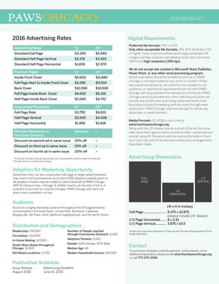 2016 MEDIA KITPAWSCHICAGO
Preferred file formats: TIFF or PDF
Only other acceptable file formats: JPG, EPS, Illustrator CS5
or higher. Fonts must be outlined and images embeded. All
images and files must be submitted as final, color corrected,
CMYK and high resolution (300 dpi).
We do not accept ads created in Microsoft Word, Publisher,
Power Point, or any other word processing program.
All ads submitted should be suitable to print as is. PAWS
Chicago is not responsible for any errors in content. If files
are prepared improperly, ad content is not suitable for our
audience, or mechanical requirements are not met, PAWS
Chicago will not guarantee the reproduction of the ad. PAWS
Chicago cannot guarantee any color matching and does not
provide any proofs prior to printing. Advertisements must
be professional and in keeping with the style of a high-level
publication. PAWS Chicago reserves the right to refuse any
advertiser or advertisement.
Media Formats: CD-ROM or by e-mail at
advertise@pawschicago.org
Along with the CD, please include a proof of the ad, the issue
date, advertiser, agency name, phone number, contact person,
and ad name/#. Please provide this same information if sent
by e-mail. CDs will not be returned unless prior arrangements
have been made.
2016 Advertising Rates
Audience
Adoption Kit Marketing Opportunity
Distribution and Demographics
Publication Schedule
Contact
Advertising Dimensions
Digital Requirements
Access to a highly desirable audience throughout the Chicagoland area,
concentrated in the Gold Coast, Lincoln Park, Bucktown, Lakeview,
Wrigleyville, Old Town, other lakefront neighbohoods, and the North Shore.
Advertisers who run two consecutive half-page or larger advertisements
may insert a 5x7 promotional card in the 6,000 adoption packets given to
all adopters. Inserts may be mailed to Jaime Gutshall at PAWS Chicago,
1997 N. Clybourn Ave., Chicago, IL 60614. Inserts can be sent in full or in
quarters to account for creative changes. PAWS Chicago will reach out
when insert quantities run low.
Issue Release
August 2016
Advertising Deadline
June 15, 2016
All ads must use these dimensions. If they do not, the ads will be resized to fit the
designated space.
To purchase ad space, submit payment, send artwork, or for
additional questions, please email advertise@pawschicago.org
or call 773-475-3306.
1/2
HORIZONTAL
1/2
VERTICAL
FULL
PAGE
Full Page.........................
1/2 Page Horizontal.......
1/2 Page Vertical............
8.375 x 10.875
(please include 1/4” bleeds)
8 x 5.15
3.875 x 10.5
(W x H in Inches)
Readership: 550,000
Circulation: 220,000
In-Home Mailing: 147,000
Street News Boxes throughout
Chicago: 16,500
150 Retail Locations: 27,720
Number of People reached
through Community Outreach: 5,000
Adoption Packets: 6,000
Gender: 60% Female, 40% Male
Median Age: 44
Median Household Income: $95,000
Advertising Rates 1X 2X*
Standard Full Page $3,300 $5,940
Standard Half Page Vertical $2,178 $3,920
Standard Half Page Horizontal $1,650 $2,970
Premium Pages 1X 2X*
Inside Front Cover $6,600 $11,880
Full Page Next to Inside Front Cover $5,280 $9,504
Back Cover $10,560 $19,008
Full Page Inside Back Cover $4,620 $8,316
Half Page Inside Back Cover $2,640 $4,752
Guaranteed Placement 1X 2X*
Full Page Rate $3,795 $6,831
Half Page Vertical $2,505 $4,508
Half Page Horizontal $1,898 $3,416
Multiple Placements in
One Issue Discount
Discount –
Discount on second ad in same issue 10% off –
Discount on third ad in same issue 15% off –
Discount on fourth ad in same issue 20% off –
*To receive the twice annual discounted rate, full payment must be made for both ads.
The ads will run in consecutive issues.
 