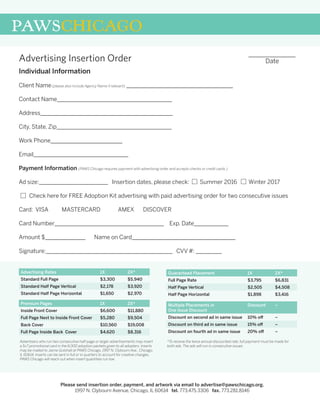 Individual Information
Client Name(please also include Agency Name if relevant) _____________________________________
Contact Name________________________________________
Address______________________________________________
City, State, Zip________________________________________
Work Phone_________________________
Email_________________________________
Payment Information (PAWS Chicago requires payment with advertising order and accepts checks or credit cards.)
Ad size:________________________ Insertion dates, please check: Summer 2016 Winter 2017
Check here for FREE Adoption Kit advertising with paid advertising order for two consecutive issues
Card: VISA	 MASTERCARD	 AMEX DISCOVER
Card Number______________________________________ 	 Exp. Date____________
Amount $______________	 Name on Card____________________________________
Signature:____________________________________________ CVV #: _________
Advertising Insertion Order
PAWSCHICAGO
_______________
Date
Please send insertion order, payment, and artwork via email to advertise@pawschicago.org.
1997 N. Clybourn Avenue, Chicago, IL 60614 tel. 773.475.3306 fax. 773.281.8146
Advertising Rates 1X 2X*
Standard Full Page $3,300 $5,940
Standard Half Page Vertical $2,178 $3,920
Standard Half Page Horizontal $1,650 $2,970
Premium Pages 1X 2X*
Inside Front Cover $6,600 $11,880
Full Page Next to Inside Front Cover $5,280 $9,504
Back Cover $10,560 $19,008
Full Page Inside Back Cover $4,620 $8,316
Guaranteed Placement 1X 2X*
Full Page Rate $3,795 $6,831
Half Page Vertical $2,505 $4,508
Half Page Horizontal $1,898 $3,416
Multiple Placements in
One Issue Discount
Discount –
Discount on second ad in same issue 10% off –
Discount on third ad in same issue 15% off –
Discount on fourth ad in same issue 20% off –
Advertisers who run two consecutive half-page or larger advertisements may insert
a 5x7 promotional card in the 6,000 adoption packets given to all adopters. Inserts
may be mailed to Jaime Gutshall at PAWS Chicago, 1997 N. Clybourn Ave., Chicago,
IL 60614. Inserts can be sent in full or in quarters to account for creative changes.
PAWS Chicago will reach out when insert quantities run low.
*To receive the twice annual discounted rate, full payment must be made for
both ads. The ads will run in consecutive issues.
 