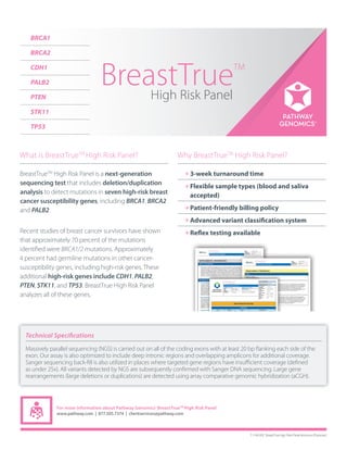 What is BreastTrueTM
High Risk Panel?
BreastTrueTM
High Risk Panel is a next-generation
sequencing test that includes deletion/duplication
analysis to detect mutations in seven high-risk breast
cancer susceptibility genes, including BRCA1, BRCA2
and PALB2.
Recent studies of breast cancer survivors have shown
that approximately 70 percent of the mutations
identiﬁed were BRCA1/2 mutations. Approximately
4 percent had germline mutations in other cancer-
susceptibility genes, including high-risk genes. These
additional high-risk genes include CDH1, PALB2,
PTEN, STK11, and TP53. BreastTrue High Risk Panel
analyzes all of these genes.
Why BreastTrueTM
High Risk Panel?
3-week turnaround time
Flexible sample types (blood and saliva
accepted)
Patient-friendly billing policy
Advanced variant classification system
Reflex testing available
For more information about Pathway Genomics’ BreastTrueTM
High Risk Panel
www.pathway.com | 877.505.7374 | clientservices@pathway.com
T-1138.001: BRCATrue Brochure (Physician) | 5/2014
BRCA1
BRCA2
CDH1
PALB2
PTEN
STK11
TP53
Technical Specifications
Massively parallel sequencing (NGS) is carried out on all of the coding exons with at least 20 bp ﬂanking each side of the
exon. Our assay is also optimized to include deep intronic regions and overlapping amplicons for additional coverage.
Sanger sequencing back-ﬁll is also utilized in places where targeted gene regions have insuﬃcient coverage (deﬁned
as under 25x). All variants detected by NGS are subsequently conﬁrmed with Sanger DNA sequencing. Large gene
rearrangements (large deletions or duplications) are detected using array comparative genomic hybridization (aCGH).
T-1146.002: BreastTrue High Risk Panel Brochure (Physician)
 