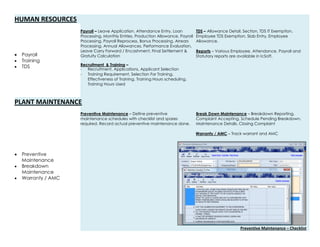 HUMAN RESOURCES
 Payroll
 Training
 TDS
Payroll – Leave Application, Attendance Entry, Loan
Processing, Monthly Entries, Production Allowance, Payroll
Processing, Payroll Reprocess, Bonus Processing, Arrears
Processing, Annual Allowances, Performance Evaluation,
Leave Carry Forward / Encashment, Final Settlement &
Gratuity Calculation
Recruitment & Training –
- Recruitment, Applications, Applicant Selection
- Training Requirement, Selection For Training,
Effectiveness of Training, Training Hours scheduling,
Training Hours Used
TDS – Allowance Detail, Section, TDS IT Exemption,
Employee TDS Exemption, Slab Entry, Employee
Allowance.
Reports – Various Employee, Attendance, Payroll and
Statutory reports are available in IcSoft.
PLANT MAINTENANCE
 Preventive
Maintenance
 Breakdown
Maintenance
 Warranty / AMC
Preventive Maintenance – Define preventive
maintenance schedules with checklist and spares
required. Record actual preventive maintenance done.
Break Down Maintenance – Breakdown Reporting,
Complaint Accepting, Schedule Pending Breakdown,
Maintenance Details, Closing Complaint
Warranty / AMC – Track warrant and AMC
Preventive Maintenance – Checklist
 