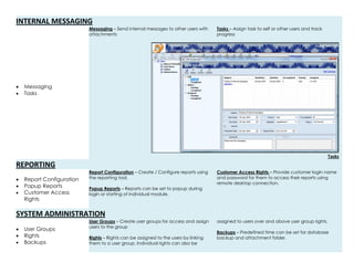 INTERNAL MESSAGING
 Messaging
 Tasks
Messaging – Send internal messages to other users with
attachments
Tasks – Assign task to self or other users and track
progress
Tasks
REPORTING
 Report Configuration
 Popup Reports
 Customer Access
Rights
Report Configuration – Create / Configure reports using
the reporting tool.
Popup Reports – Reports can be set to popup during
login or starting of individual module.
Customer Access Rights – Provide customer login name
and password for them to access their reports using
remote desktop connection.
SYSTEM ADMINISTRATION
 User Groups
 Rights
 Backups
User Groups – Create user groups for access and assign
users to the group
Rights – Rights can be assigned to the users by linking
them to a user group. Individual rights can also be
assigned to users over and above user group rights.
Backups – Predefined time can be set for database
backup and attachment folder.
 