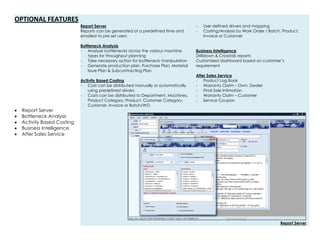 OPTIONAL FEATURES
 Report Server
 Bottleneck Analysis
 Activity Based Costing
 Business Intelligence
 After Sales Service
Report Server
Reports can be generated at a predefined time and
emailed to pre set users.
Bottleneck Analysis
- Analyze bottlenecks across the various machine
types for throughput planning
- Take necessary action for bottleneck manipulation
- Generate production plan, Purchase Plan, Material
Issue Plan & Subcontracting Plan
Activity Based Costing
- Cost can be distributed manually or automatically
using predefined drivers
- Costs can be distributed to Department, Machines,
Product Category, Product, Customer Category,
Customer, Invoice or Batch/WO
- User defined drivers and mapping
- Costing/Analysis by Work Order / Batch, Product,
Invoice or Customer
Business Intelligence
Drilldown & Crosstab reports
Customized dashboard based on customer’s
requirement
After Sales Service
- Product Log Book
- Warranty Claim – Own, Dealer
- Final Sale Intimation
- Warranty Claim – Customer
- Service Coupon
Report Server
 